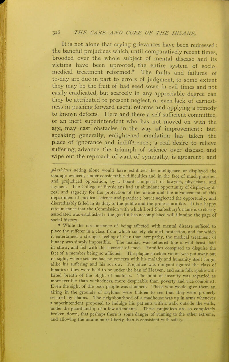 It is not alone that crying grievances have been redressed: the baneful prejudices which, until comparatively recent times, brooded over the whole subject of mental disease and its victims have been uprooted, the entire system of socio- medical treatment reformed.* The faults and failures of to-day are due in part to errors of judgment, to some extent they may be the fruit of bad seed sown in evil times and not easily eradicated, but scarcely in any appreciable degree can they be attributed to present neglect, or even lack of earnest- ness in pushing forward useful reforms and applying a remedy to known defects. Here and there a self-sufficient committee, or an inert superintendent who has not moved on with the age, may cast obstacles in the wa> of improvement: but, speaking generally, enlightened emulation has taken the place of ignorance and indifference; a real desire to relieve suffering, advance the triumph of science over disease, and wipe out the reproach of want of sympathy, is apparent; and physicians acting alone would have exhibited the intelligence or displayed the courage evinced, under considerable difficulties and in the face of much graceless and prejudiced opposition, by a board composed of lawyers, physicians, and laymen. The College of Physicians had an abundant opportunity of displaying its zeal and sagacity for the protection of the insane and the advancement of this department of medical science and practice ; but it neglected the opportunity, and discreditably failed in its duty to the public and the profession alike. It is a happy circumstance that the Commission with which Lord Shaftesbury's name is so closely associated was established : the good it has accomplished will illumine the page of social history. * While the circumstance of being affected M'ith mental disease sufficed to place the sufferer in a class from which society claimed protection, and for which it entertained a stronger feeling of fear than sympathy, the medical treatment of lunacy was simply impossible. The maniac was tethered like a wild beast, laid in straw, and fed with the coarsest of food. Families conspired to disguise the fact of a inember being so afflicted. The plague-stricken victim was put away out of sight, where science had no concern with his malady and humanity itself forgot alike his suffering and his sorrow. Prejudice was rampant against the class of lunatics : they were held to be under the ban of Heaven, and sane folk spoke with bated breath of the blight of madness. The taint of insanity was regarded as more terrible than wickedness, more despicable than poverty and vice combined. Even the sight of the poor people was shunned. Those who would give them an airing in the grounds of asylums were bidden to see that they were properly secured by chains. The neighbourhood of a madhouse was up in arms whenever a superintendent proposed to indulge his patients with a walk outside the walls, under the guardianship of a few attendants. These prejudices are so completely broken down, that perhaps there is some danger of running to the other extreme, and allowing the insane more liberty than is consistent with safety.