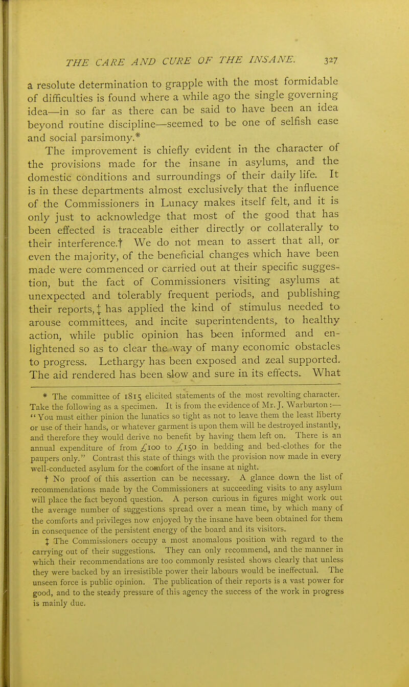 a resolute determination to grapple with the most formidable of difficulties is found where a while ago the single governing idea—in so far as there can be said to have been an idea beyond routine discipline—seemed to be one of selfish ease and social parsimony.* The improvement is chiefly evident in the character of the provisions made for the insane in asylums, and the domestic conditions and surroundings of their daily life. It is in these departments almost exclusively that the influence of the Commissioners in Lunacy makes itself felt, and it is only just to acknowledge that most of the good that has been effected is traceable either directly or collaterally to their interference.! We do not mean to assert that all, or even the majority, of the beneficial changes which have been made were commenced or carried out at their specific sugges- tion, but the fact of Commissioners visiting asylums at unexpected and tolerably frequent periods, and publishing their reports, % has applied the kind of stimulus needed to arouse committees, and incite superintendents,, to healthy action, while public opinion has been informed and en- lightened so as to clear the. way of many economic obstacles to progress. Lethargy has been exposed and zeal supported. The aid rendered has been slow and sure in its effects. What * The committee of 1815 elicited statements of the most revolting, character. Take the following as a specimen. It is from the evidence of Mr. J. Warburton :— You must either pinion the lunatics so tight as not to leave them the least liberty or use of their hands, or whatever garment is upon them will be destroyed instantly, and therefore they would derive no benefit by having them left on. There is an annual expenditure of from ;^ioo to ;,^I50 in bedding and bed-clothes for the paupers only. Contrast this state of things with the provision now made in every well-conducted asylum for the comfort of the insane at night. t No proof of this assertion can be necessary. A glance dawn the list of recommendations made by the Commissioners at succeeding, visits to any asylum will place the fact beyond question. A person curious in figures might work out the average number of suggestions spread over a mean time, by which many of the comforts and privileges now enjoyed by the insane have been obtained for them in consequence of the persistent energy of the board and its visitors. X The Commissioners occupy a most anomalous position with regard to the carrying out of their suggestions. They can only recommend, and the manner in which their recommendations are too commonly resisted shows clearly that unless they were backed by an irresistible power their labours would be ineffectual. The unseen force is public opinion. The publication of their reports is a vast power for good, and to the steady pressure of this agency the success of the work in progress is mainly due.
