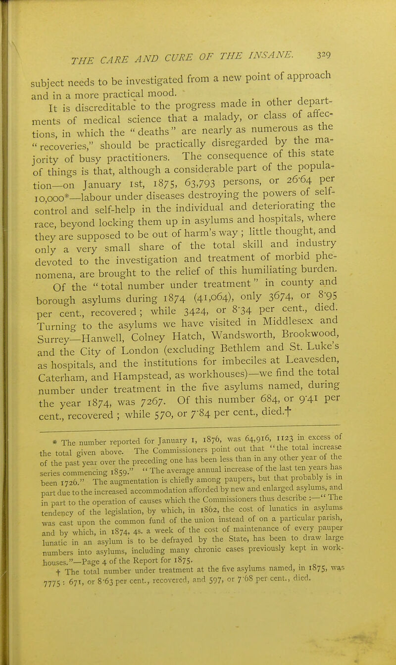 subject needs to be investigated from a new point of approach and in a more practical mood. ' , . ^.^..f It is discreditable to the progress made ni other depart- ments of medical science that a malady, or class of ahec tions, in which the  deaths are nearly as numerous as the  recoveries, should be practically disregarded by the ma- jority of busy practitioners. The consequence of this state of things is that, although a considerable part of the popula- tion-on January ist, 1875, 63,793 persons, or 26-64 per 10000*—labour under diseases destroying the powers of seit- coktrol and self-help in the individual and deterioratmg the race, beyond locking them up in asylums and hospitals where they are supposed to be out of harm's way ; little thought, and only a very small share of the total skill and industry devoted to the investigation and treatment of morbid phe- nomena, are brought to the relief of this humiliating burden. Of the  total number under treatment in county and borough asylums during 1874 (41,064), only 3674, or S'95 per cent, recovered ; while 3424, or 8-34 per cent, died Turnino- to the asylums we have visited in Middlesex and Surrey—Hanwell, Colney Hatch, Wandsworth, Brookwood, and the City of London (excluding Bethlem and St Luke s as hospitals, and the institutions for imbeciles at Leavesden Caterham, and Hampstead, as workhouses)—we find the total number under treatment in the five asylums named, during the year 1874, was 7267. Of this number 684, or 9-41 per cent., recovered ; while 570, or 7-84 per cent, died.f * The number reported for January I, 1876, was 64,916, 1123 in excess of the total given above. The Commissioners point out that the total mcrease of the past year over the preceding one has been less than in any other year of the series commencing 1859.  The average annual increase of the last ten years has been 1726  The augmentation is chiefly among paupers, but that probably is m part due to the increased accommodation afforded by new and enlarged asylums, and in part to the operation of causes which the Commissioners thus describe :— The tendency of the legislation, by which, in 1862, the cost of lunatics m asylums was cast upon the common fund of the union instead of on a particular parish, and by which, in 1874, 4s. a week of the cost of maintenance of every pauper lunatic in an asylum is to be defrayed by the State, has been to draw large numbers into asylums, including many chronic cases previously kept m work- houses.—Page 4 of the Report for 1875. , . o t The total number under treatment at the five asylums named, in 1875, was 7775 : 671, or 8-63 per cent., recovered, and 597, or 7-68 per cent., died.