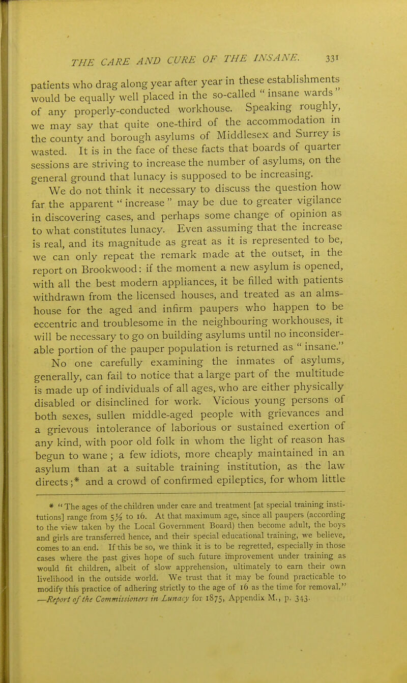 patients who drag along year after year in these establishments would be equally well placed in the so-called  insane wards of any properly-conducted workhouse. Speaking roughly, we may say that quite one-third of the accommodation in the county and borough asylums of Middlesex and Surrey is wasted. It is in the face of these facts that boards of quarter sessions are striving to increase the number of asylums, on the general ground that lunacy is supposed to be increasing. We do not think it necessary to discuss the question how far the apparent  increase  may be due to greater vigilance in discovering cases, and perhaps some change of opinion as to what constitutes lunacy. Even assuming that the increase is real, and its magnitude as great as it is represented to be, we can only repeat the remark made at the outset, in the report on Brookwood: if the moment a new asylum is opened, with all the best modern appliances, it be filled with patients withdrawn from the licensed houses, and treated as an alms- house for the aged and infirm paupers who happen to be eccentric and troublesome in the neighbouring workhouses, it will be necessary to go on building asylums until no inconsider- able portion of the pauper population is returned as  insane. No one carefully examining the inmates of asylums, generally, can fail to notice that a large part of the multitude is made up of individuals of all ages, who are either physically disabled or disinclined for work. Vicious young persons of both sexes, sullen middle-aged people with grievances and a grievous intolerance of laborious or sustained exertion of any kind, with poor old folk in whom the light of reason has begun to wane; a few idiots, more cheaply maintained in an asylum than at a suitable training institution, as the law directs;* and a crowd of confirmed epileptics, for whom little *  The ages of the children under care and treatment [at special training insti- tutions] range from S}i to 16. At that maximum age, since all paupers (according to the view taken by the Local Government Board) then become adult, the boys and girls are transferred hence, and their special educational training, we believe, comes to an end. If this be so, we think it is to be regretted, especially in those cases where the past gives hope of such future improvement under training as would fit children, albeit of slow apprehension, ultimately to earn their own livelihood in the outside world. We trust that it may be found practicable to modify this practice of adhering strictly to the age of 16 as the time for removal. —Report of ihe Commissioners in Lunacy for 1875, Appendix M., p. 343.