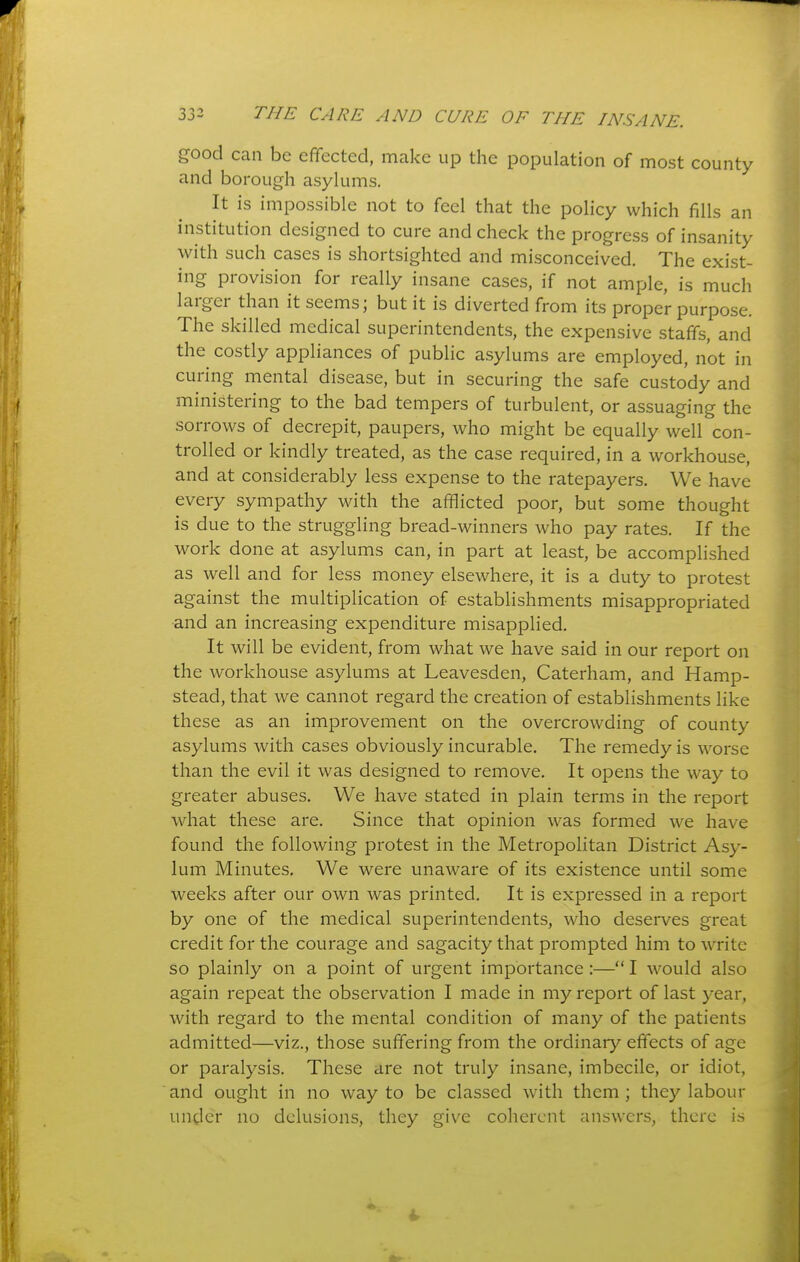 good can be effected, make up the population of most county and borough asylums. It is impossible not to feel that the policy which fills an institution designed to cure and check the progress of insanity with such cases is shortsighted and misconceived. The exist- ing provision for really insane cases, if not ample, is much larger than it seems; but it is diverted from its proper purpose. The skilled medical superintendents, the expensive staffs, and the costly appliances of public asylums are employed, not in curing mental disease, but in securing the safe custody and ministering to the bad tempers of turbulent, or assuaging the sorrows of decrepit, paupers, who might be equally well con- trolled or kindly treated, as the case required, in a workhouse, and at considerably less expense to the ratepayers. We have every sympathy with the afflicted poor, but some thought is due to the struggling bread-winners who pay rates. If the work done at asylums can, in part at least, be accomplished as well and for less money elsewhere, it is a duty to protest against the multiplication of establishments misappropriated and an increasing expenditure misapplied. It will be evident, from what we have said in our report on the workhouse asylums at Leavesden, Caterham, and Hamp- stead, that we cannot regard the creation of establishments like these as an improvement on the overcrowding of county asylums with cases obviously incurable. The remedy is worse than the evil it was designed to remove. It opens the way to greater abuses. We have stated in plain terms in the report what these are. Since that opinion was formed we have found the following protest in the Metropolitan District Asy- lum Minutes. We were unaware of its existence until some weeks after our own was printed. It is expressed in a report by one of the medical superintendents, who deserves great credit for the courage and sagacity that prompted him to write so plainly on a point of urgent importance :— I would also again repeat the observation I made in my report of last year, with regard to the mental condition of many of the patients admitted—viz., those suffering from the ordinary effects of age or paralysis. These are not truly insane, imbecile, or idiot, and ought in no way to be classed with them ; they labour uncler no delusions, they give coherent answers, there is 4