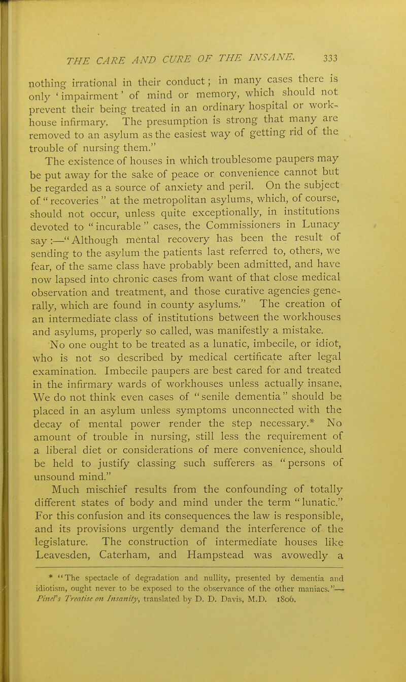 nothing irrational in their conduct; in many cases there is only ' impairment' of mind or memory, which should not prevent their being treated in an ordinary hospital or work- house infirmary. The presumption is strong that many are removed to an asylum as the easiest way of getting rid of the trouble of nursing them. The existence of houses in which troublesome paupers may be put away for the sake of peace or convenience cannot but be regarded as a source of anxiety and peril. On the subject of. recoveries  at the metropolitan asylums, which, of course, should not occur, unless quite exceptionally, in institutions devoted to  incurable  cases, the Commissioners in Lunacy sayAlthough mental recovery has been the result of sending to the asylum the patients last referred to, others, we fear, of the same class have probably been admitted, and have now lapsed into chronic cases from want of that close medical observation and treatment, and those curative agencies gene- rally, which are found in county asylums. The creation of an intermediate class of institutions between the workhouses and asylums, properly so called, was manifestly a mistake. No one ought to be treated as a lunatic, imbecile, or idiot, who is not so described by medical certificate after legal examination. Imbecile paupers are best cared for and treated in the infirmary wards of workhouses unless actually insane. We do not think even cases of senile dementia should be placed in an asylum unless symptoms unconnected with the decay of mental power render the step necessary.* No amount of trouble in nursing, still less the requirement of a liberal diet or considerations of mere convenience, should be held to justify classing such sufferers as persons of unsound mind. Much mischief results from the confounding of totally different states of body and mind under the term lunatic. For this confusion and its consequences the law is responsible, and its provisions urgently demand the interference of the legislature. The construction of intermediate houses like Leavesden, Caterham, and Hampstead was avowedly a * The spectacle of degradation and nullity, presented by dementia and idiotism, ought never to be exposed to the observance of the other maniacs.— Finer5 Treatise on Insanity, translated by D. D. Davis, M.D. 1806.