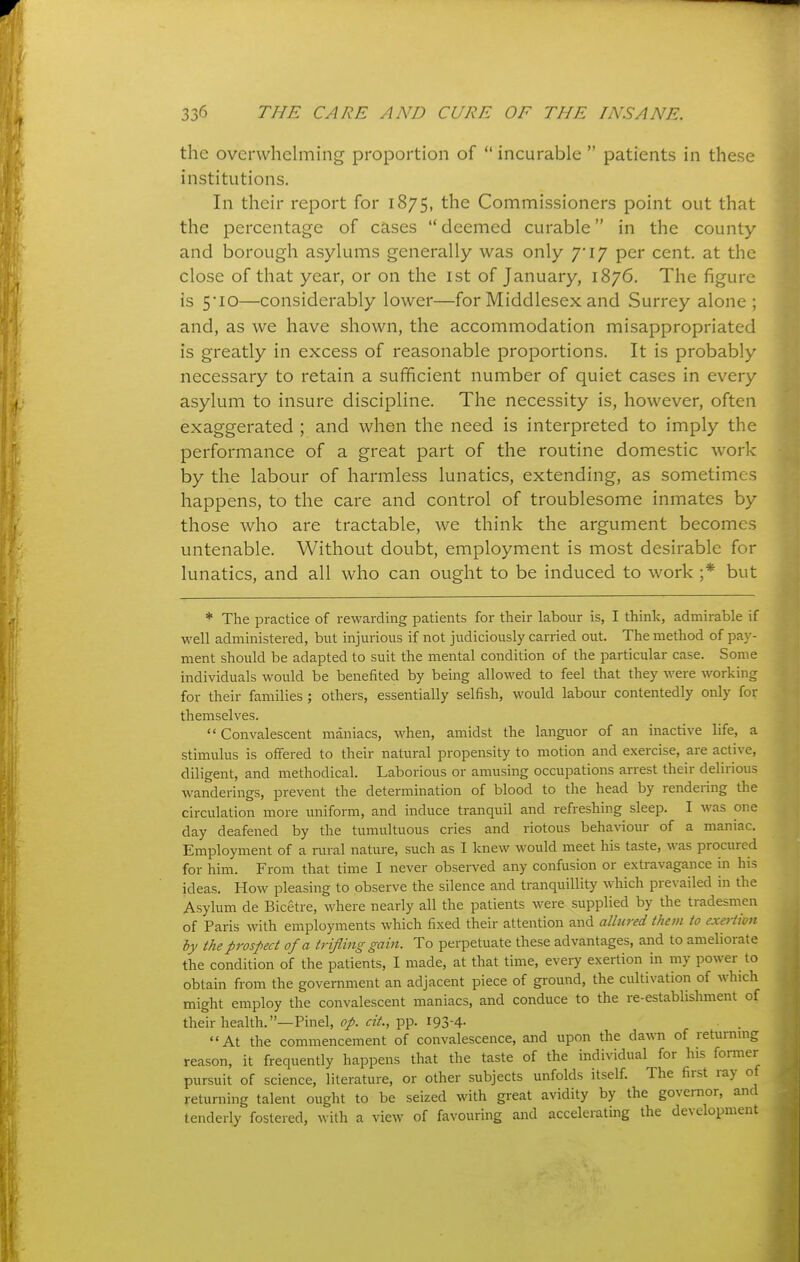 the overwhelming proportion of  incurable  patients in these institutions. In their report for 1875, the Commissioners point out that the percentage of cases  deemed curable in the county and borough asylums generally was only 7*17 per cent, at the close of that year, or on the ist of January, 1876. The figure is 5*10—considerably lower—for Middlesex and Surrey alone ; and, as we have shown, the accommodation misappropriated is greatly in excess of reasonable proportions. It is probably necessary to retain a sufficient number of quiet cases in every asylum to insure discipline. The necessity is, however, often exaggerated ; and when the need is interpreted to imply the performance of a great part of the routine domestic work by the labour of harmless lunatics, extending, as sometimes happens, to the care and control of troublesome inmates by those who are tractable, we think the argument becomes untenable. Without doubt, employment is most desirable for lunatics, and all who can ought to be induced to work ;* but * The practice of rewarding patients for their labour is, I think, admirable if well administered, but injurious if not judiciously carried out. The method of pay- ment should be adapted to suit the mental condition of the particular case. Some individuals would be benefited by being allowed to feel that they were working for their families ; others, essentially selfish, would labour contentedly only for themselves. Convalescent maniacs, when, amidst the languor of an inactive life, a stimulus is offered to their natural propensity to motion and exercise, are active, diligent, and methodical. Laborious or amusing occupations arrest their delirious wanderings, prevent the determination of blood to the head by rendering the circulation more uniform, and induce tranquil and refreshing sleep. I was one day deafened by the tumultuous cries and riotous behaviour of a maniac. Employment of a rural nature, such as I knew would meet his taste, was procured for him. From that time I never observed any confusion or extravagance m his ideas. How pleasing to observe the silence and tranquillity which prevailed in the Asylum de Bicetre, where nearly all the patients were supplied by the tradesmen of Paris with employments which fixed their attention and allured them to exeHion by the prospect of a trifling gain. To perpetuate these advantages, and to ameliorate the condition of the patients, I made, at that time, every exertion in my power to obtain from the government an adjacent piece of ground, the cultivation of which might employ the convalescent maniacs, and conduce to the re-establishment of their health.—Pinel, op. cit., pp. 193-4- At the commencement of convalescence, and upon the dawn of returnmg reason, it frequently happens that the taste of the individual for his former pursuit of science, literature, or other subjects unfolds itself. The first ray of returning talent ought to be seized with great avidity by the governor, and tenderly fostered, with a view of favouring and accelerating the development