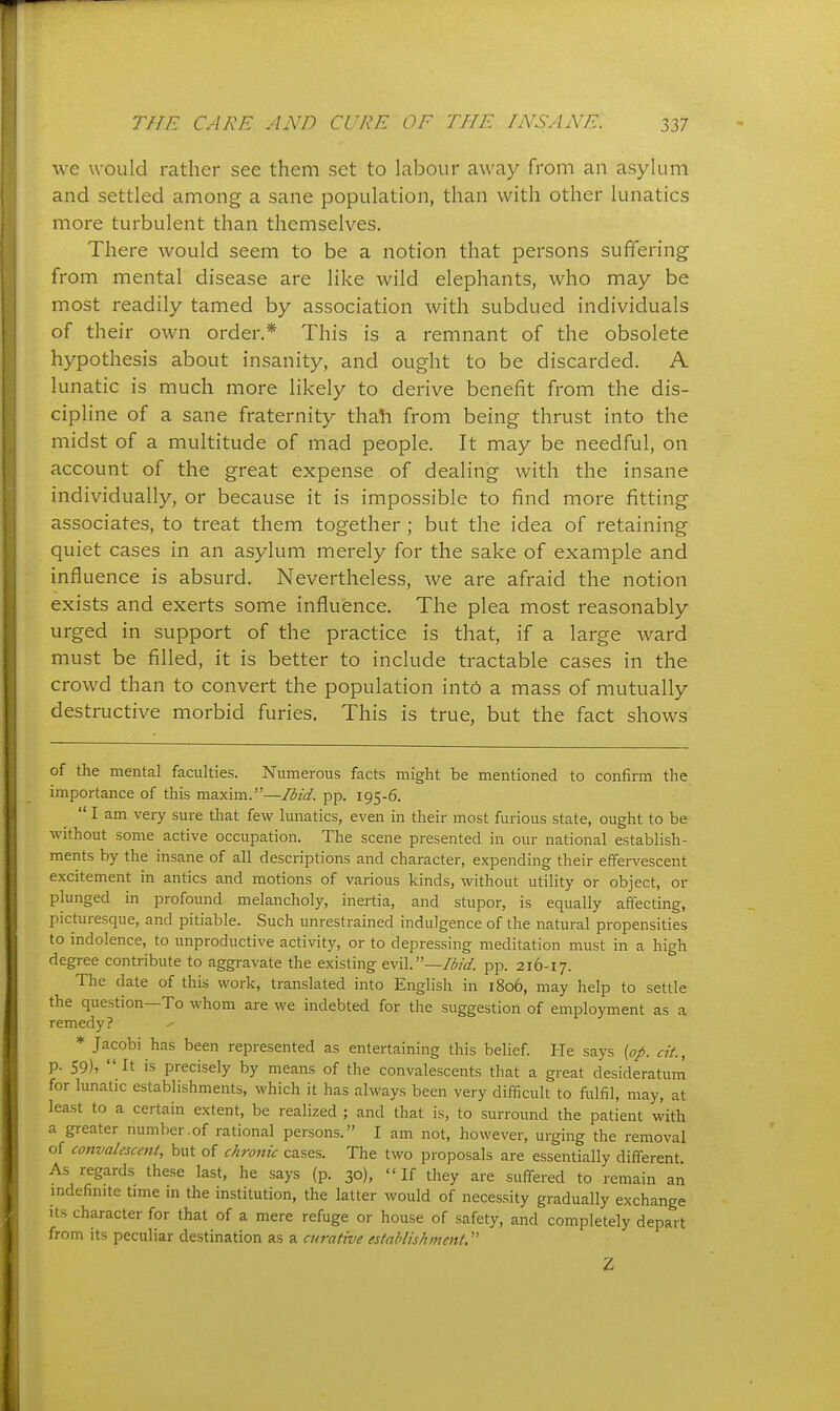 we would rather see them set to labour away from an asylum and settled among a sane population, than with other lunatics more turbulent than themselves. There would seem to be a notion that persons suffering- from mental disease are like wild elephants, who may be most readily tamed by association with subdued individuals of their own order,* This is a remnant of the obsolete hypothesis about insanity, and ought to be discarded. A lunatic is much more likely to derive benefit from the dis- cipline of a sane fraternity thah from being thrust into the midst of a multitude of mad people. It may be needful, on account of the great expense of dealing with the insane individually, or because it is impossible to find more fitting associates, to treat them together ; but the idea of retaining quiet cases in an asylum merely for the sake of example and influence is absurd. Nevertheless, we are afraid the notion exists and exerts some influence. The plea most reasonably urged in support of the practice is that, if a large ward must be filled, it is better to include tractable cases in the crowd than to convert the population int6 a mass of mutually destructive morbid furies. This is true, but the fact shows of the mental faculties. Numerous facts might be mentioned to confirm the importance of this maxim.—Ibid. pp. 195-6.  I am very sure that few lunatics, even in their most furious state, ought to be without some active occupation. The scene presented in our national establish- ments by the insane of all descriptions and character, expending their effervescent excitement in antics and motions of various kinds, without utility or object, or plunged in profound melancholy, inertia, and stupor, is equally affecting, picturesque, and pitiable. Such unrestrained indulgence of the natural propensities to indolence, to iraproductive activity, or to depressing meditation must in a high degree contribute to aggravate the existing —Ibid. pp. 216-17. The date of this work, translated into English in 1806, may help to settle the question—To whom are we indebted for the suggestion of employment as a remedy? * Jacobi has been represented as entertaining this belief. He says {op. at., p. 59), It is precisely by means of the convalescents that a great desideratum for lunatic establishments, which it has always been very difficult to fulfil, may, at least to a certain extent, be realized ; and that is, to surround the patient with a greater number,of rational persons. I am not, however, urging the removal of convalescent, but of chronic cases. The two proposals are essentially different As regards these last, he says (p. 30), If they are suffered to remain an mdefinite time m the institution, the latter would of necessity gradually exchange Us character for that of a mere refuge or house of safety, and completely depart from its peculiar destination as a curative establishment. Z