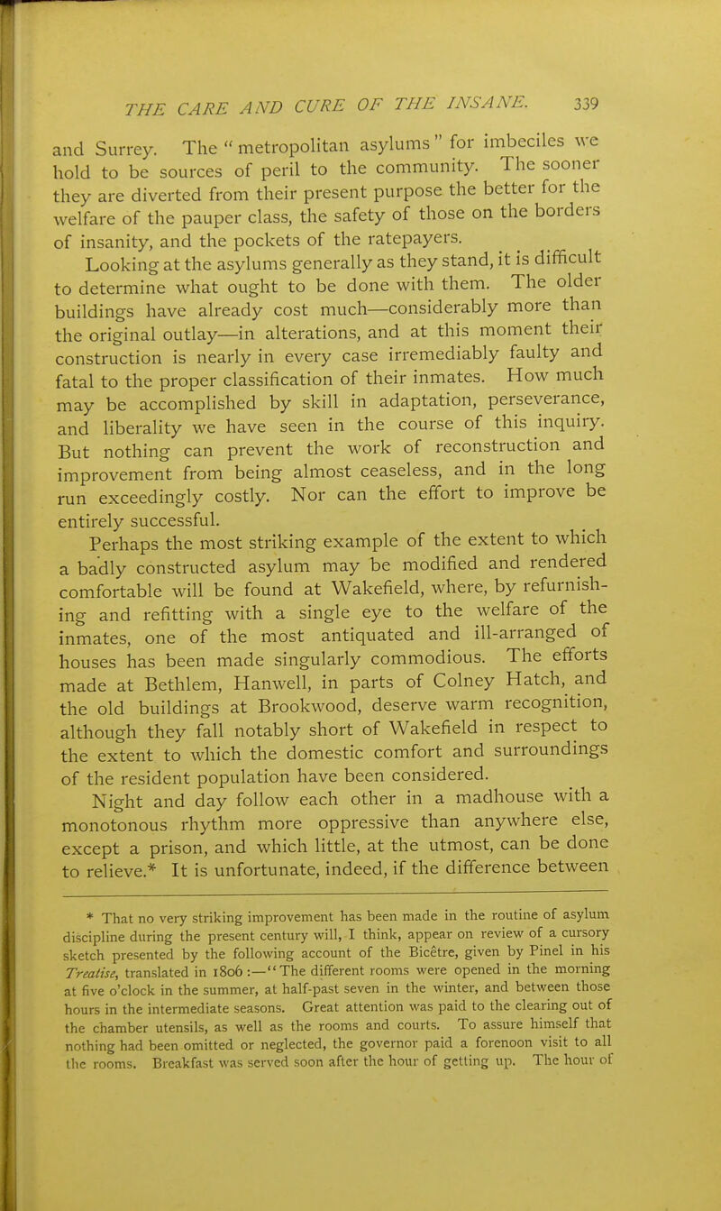 and Surrey. The  metropolitan asylums  for imbeciles we hold to be sources of peril to the community. The sooner they are diverted from their present purpose the better for the welfare of the pauper class, the safety of those on the borders of insanity, and the pockets of the ratepayers. Looking at the asylums generally as they stand, it is difficult to determine what ought to be done with them. The older buildings have already cost much—considerably more than the original outlay—in alterations, and at this moment their construction is nearly in every case irremediably faulty and fatal to the proper classification of their inmates. How much may be accomplished by skill in adaptation, perseverance, and liberality we have seen in the course of this inquiry. But nothing can prevent the work of reconstruction and improvement from being almost ceaseless, and in the long run exceedingly costly. Nor can the effort to improve be entirely successful. Perhaps the most striking example of the extent to which a badly constructed asylum may be modified and rendered comfortable will be found at Wakefield, where, by refurnish- ing and refitting with a single eye to the welfare of the inmates, one of the most antiquated and ill-arranged of houses has been made singularly commodious. The efforts made at Bethlem, Hanwell, in parts of Colney Hatch, and the old buildings at Brookwood, deserve warm recognition, although they fall notably short of Wakefield in respect to the extent to which the domestic comfort and surroundings of the resident population have been considered. Night and day follow each other in a madhouse with a monotonous rhythm more oppressive than anywhere else, except a prison, and which little, at the utmost, can be done to relieve.* It is unfortunate, indeed, if the difference between * That no very striking improvement has been made in the routine of asylum discipline during the present century will, I think, appear on review of a cursory sketch presented by the following account of the Bicetre, given by Pinel in his Treatise, translated in 1806 :—The different rooms were opened in the morning at five o'clock in the summer, at half-past seven in the winter, and between those hours in the intermediate seasons. Great attention was paid to the clearing out of the chamber utensils, as well as the rooms and courts. To assure himself that nothing had been omitted or neglected, the governor paid a forenoon visit to all the rooms. Breakfast was served soon after the hour of getting up. The hour of