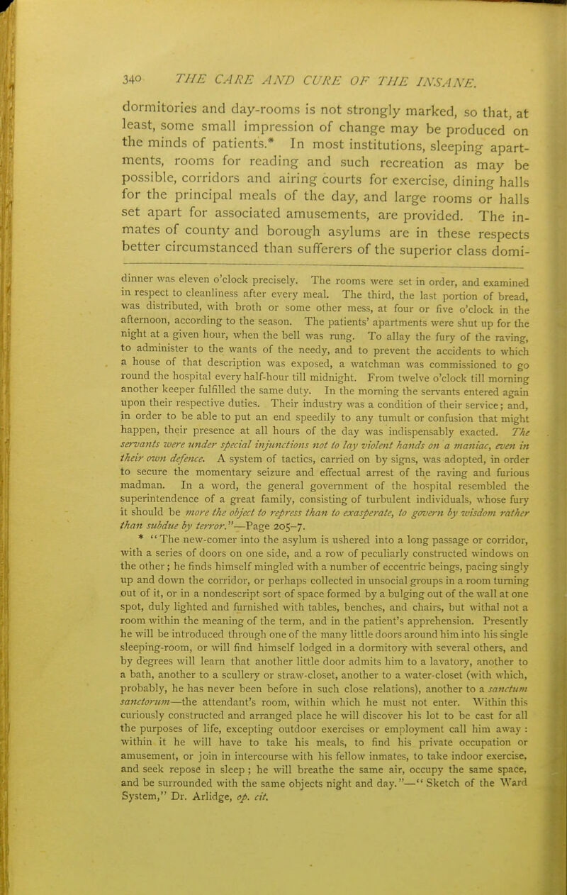 dormitories and day-rooms is not strongly marked, so that, at least, some small impression of change may be produced on the minds of patients * In most institutions, sleeping apart- ments, rooms for reading and such recreation as may be possible, corridors and airing courts for exercise, dining halls for the principal meals of the day, and large rooms or halls set apart for associated amusements, are provided. The in- mates of county and borough asylums are in these respects better circumstanced than sufferers of the superior class domi- dinner was eleven o'clock precisely. The rooms were set in order, and examined in respect to cleanliness after every meal. The third, the last portion of bread, was distributed, with broth or some other mess, at four or five o'clock in the afternoon, according to the season. The patients' apartments were shut up for the night at a given hour, when the bell was rung. To allay the fury of the raving, to administer to the wants of the needy, and to prevent the accidents to which a house of that description was exposed, a watchman was commissioned to go round the hospital every half-hour till midnight. From twelve o'clock till morning another keeper fulfilled the same duty. In the morning the servants entered again upon their respective duties. Their industry was a condition of their service; and, in order to be able to put an end speedily to any tumult or confusion that might happen, their presence at all hours of the day was indispensably exacted. The servants were under special injunctions not to lay violefit hands on a maniac, even in their own defence. A system of tactics, carried on by signs, was adopted, in order to secure the momentary seizure and effectual arrest of the raving and furious madman. In a word, the general government of the hospital resembled the superintendence of a gi-eat family, consisting of turbulent individuals, whose fury it should be more the object to repress than to exasperate, to govern by wisdo?n rather than subdue by terror.—Page 205-7.  The new-comer into the asylum is ushered into a long passage or corridor, with a series of doors on one side, and a row of peculiarly constiiicted windows on the other; he finds himself mingled with a number of eccentric beings, pacing singly up and down the corridor, or perhaps collected in unsocial groups in a room turning out of it, or in a nondescript sort of space formed by a bulging out of the wall at one spot, duly lighted and furnished with tables, benches, and chairs, but withal not a room within the meaning of the term, and in the patient's apprehension. Presently he will be introduced through one of the many little doors around him into his single .sleeping-room, or will find himself lodged in a dormitoiy with several others, and by degi-ees will leai-n that another little door admits hira to a lavatory, another to a bath, another to a scullery or straw-closet, another to a water-closet (with which, probably, he has never been before in such close relations), another to a sanctum sanctorum—the attendant's room, within which he must not enter. Within this curiously constructed and arranged place he will discover his lot to be cast for all the purposes of life, excepting outdoor exercises or emplo}Tnent call him away : within it he will have to take his meals, to find his private occupation or amusement, or join in intercourse with his fellow inmates, to take indoor exercise, and seek repose in sleep; he will breathe the same air, occupy the same space, and be surrounded with the same objects night and day.— Sketch of the Ward System, Dr. Arlidge, op. cit.