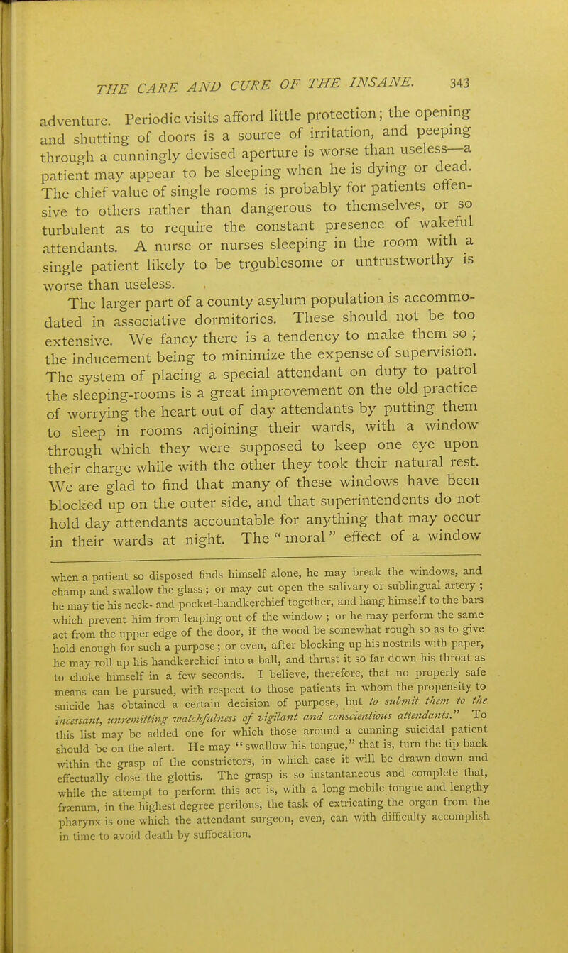 adventure Periodic visits afford little protection; the opening and shutting of doors is a source of irritation, and peeping through a cunningly devised aperture is worse than useless—a patient may appear to be sleeping when he is dying or dead. The chief value of single rooms is probably for patients offen- sive to others rather than dangerous to themselves, or so turbulent as to require the constant presence of wakeful attendants. A nurse or nurses sleeping in the room with a single patient likely to be troublesome or untrustworthy is worse than useless. The larger part of a county asylum population is accommo- dated in associative dormitories. These should not be too extensive. We fancy there is a tendency to make them so ; the inducement being to minimize the expense of supervision. The system of placing a special attendant on duty to patrol the sleeping-rooms is a great improvement on the old practice of worrying the heart out of day attendants by putting them to sleep in rooms adjoining their wards, with a window through which they were supposed to keep one eye upon their charge while with the other they took their natural rest. We are glad to find that many of these windows have been blocked up on the outer side, and that superintendents do not hold day attendants accountable for anything that may occur in their wards at night. The  moral effect of a window when a patient so disposed finds himself alone, he may break the windows, and champ and swallow the glass ; or may cut open the salivary or sublingual artery ; he may tie his neck- and pocket-handkerchief together, and hang himself to the bars which prevent him from leaping out of the window ; or he may perform the same act from the upper edge of the door, if the wood be somewhat rough so as to give hold enough for such a purpose; or even, after blocking up his nostrils with paper, he may roll up his handkerchief into a ball, and thrust it so far down his throat as to choke himself in a few seconds. I believe, therefore, that no properly safe means can be pursued, with respect to those patients in whom the propensity to suicide has obtained a certain decision of purpose, but io submit them to the incessant, unremitting watchfulness of vigilant and conscientious attendants. To this list may be added one for which those around a cunning suicidal patient should be on the alert. He may swallow his tongue, that is, turn the tip back within the grasp of the constrictors, in which case it will be drawn down and effectually close the glottis. The grasp is so instantaneous and complete that, while the attempt to perform this act is, with a long mobile tongue and lengthy frtenum, in the highest degree perilous, the task of extricating the organ from the pharynx is one which the attendant surgeon, even, can with difficulty accomplish in time to avoid death by suffocation.