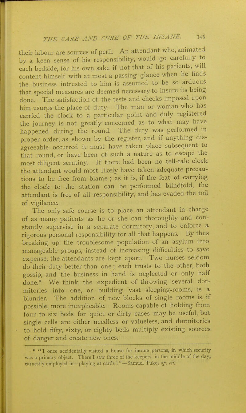 their labour are sources of peril. An attendant who, animated by a keen sense of his responsibility, would go carefully to each bedside, for his own sake if not that of his patients, will content himself with at most a passing glance when he finds the business intrusted to him is assumed to be so arduous that special measures are deemed necessary to insure its being done. The satisfaction of the tests and checks imposed upon him usurps the place of duty. The man or woman who has carried the clock to a particular point and duly registered the journey is not greatly concerned as to what may have happened during the round. The duty was performed in proper order, as shown by the register, and if anything dis- agreeable occurred it must have taken place subsequent to that round, or have been of such a nature as to escape the most diligent scrutiny. If there had been no tell-tale clock the attendant would most likely have taken adequate precau- tions to be free from blame ; as it is, if the feat of carrying the clock to the station can be performed blindfold, the attendant is free of all responsibility, and has evaded the toil of vigilance. The only safe course is to place an attendant in charge of as many patients as he or she can thoroughly and con- stantly supervise in a separate dormitory, and to enforce a rigorous personal responsibility for all that happens. By thus breaking up the troublesome population of an asylum into manageable groups, instead of increasing difficulties to save expense, the attendants are kept apart. Two nurses seldom do their duty better than one ; each trusts to the other, both gossip, and the business in hand is neglected or only half done.* We think the expedient of throwing several dor- mitories into one, or building vast sleeping-rooms, is a blunder. The addition of new blocks of single rooms is, if possible, more inexplicable. Rooms capable of holding from four to six beds for quiet or dirty cases may be useful, but single cells are either needless or valueless, and dormitories to hold fifty, sixty, or eighty beds multiply existing sources of danger and create new ones. * '* I once accidentally visited a house for insane persons, in which security was a primary object. There I saw three of the keepers, in the middle of the day, earnestly employed in—playing at cards ! —Samuel Tuke, f/. cit.
