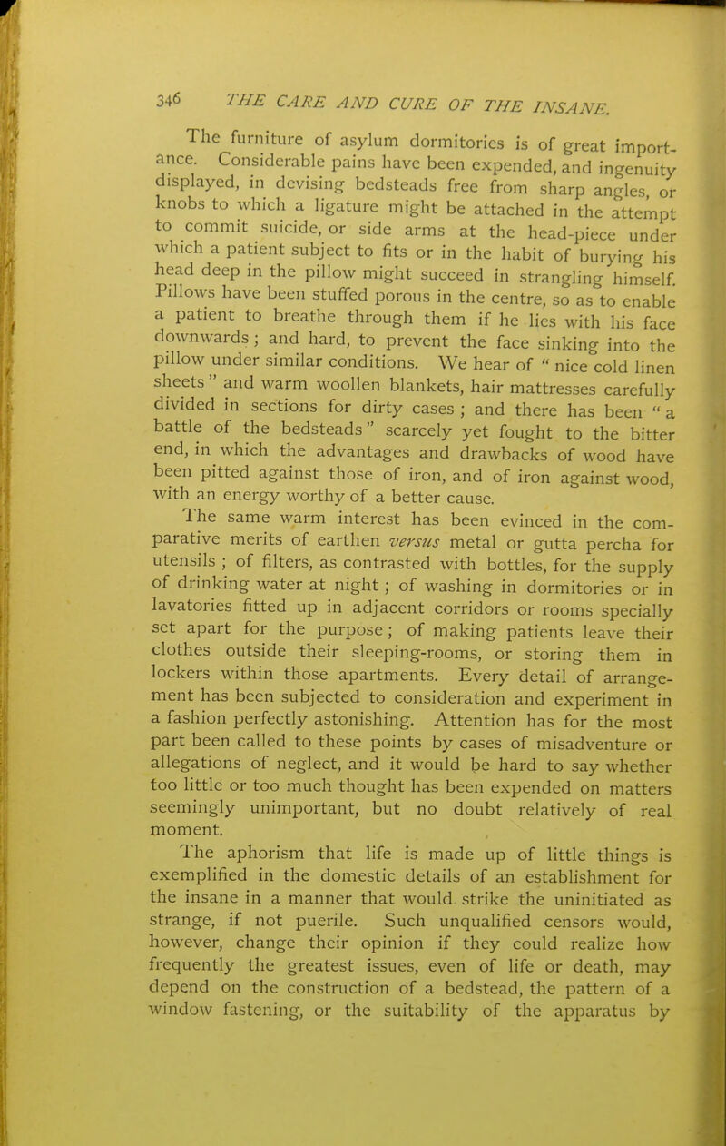 The furniture of asylum dormitories is of great import- ance. Considerable pains have been expended, and ingenuity displayed, in devising bedsteads free from sharp angles or knobs to which a ligature might be attached in the attempt to commit suicide, or side arms at the head-piece under which a patient subject to fits or in the habit of burying his head deep in the pillow might succeed in strangling himself Pillows have been stuffed porous in the centre, so as to enable a patient to breathe through them if he lies with his face downwards; and hard, to prevent the face sinking into the pillow under similar conditions. We hear of  nice cold linen sheets  and warm woollen blankets, hair mattresses carefully divided in sections for dirty cases ; and there has been  a battle of the bedsteads scarcely yet fought to the bitter end, in which the advantages and drawbacks of wood have been pitted against those of iron, and of iron against wood, with an energy worthy of a better cause. The same warm interest has been evinced in the com- parative merits of earthen versus metal or gutta percha for utensils ; of filters, as contrasted with bottles, for the supply of drinking water at night; of washing in dormitories or in lavatories fitted up in adjacent corridors or rooms specially set apart for the purpose; of making patients leave their clothes outside their sleeping-rooms, or storing them in lockers within those apartments. Every detail of arrange- ment has been subjected to consideration and experiment in a fashion perfectly astonishing. Attention has for the most part been called to these points by cases of misadventure or allegations of neglect, and it would be hard to say whether too little or too much thought has been expended on matters seemingly unimportant, but no doubt relatively of real moment. The aphorism that life is made up of little things is exemplified in the domestic details of an estabhshment for the insane in a manner that would strike the uninitiated as strange, if not puerile. Such unqualified censors would, however, change their opinion if they could realize how frequently the greatest issues, even of life or death, may depend on the construction of a bedstead, the pattern of a window fastening, or the suitability of the apparatus by