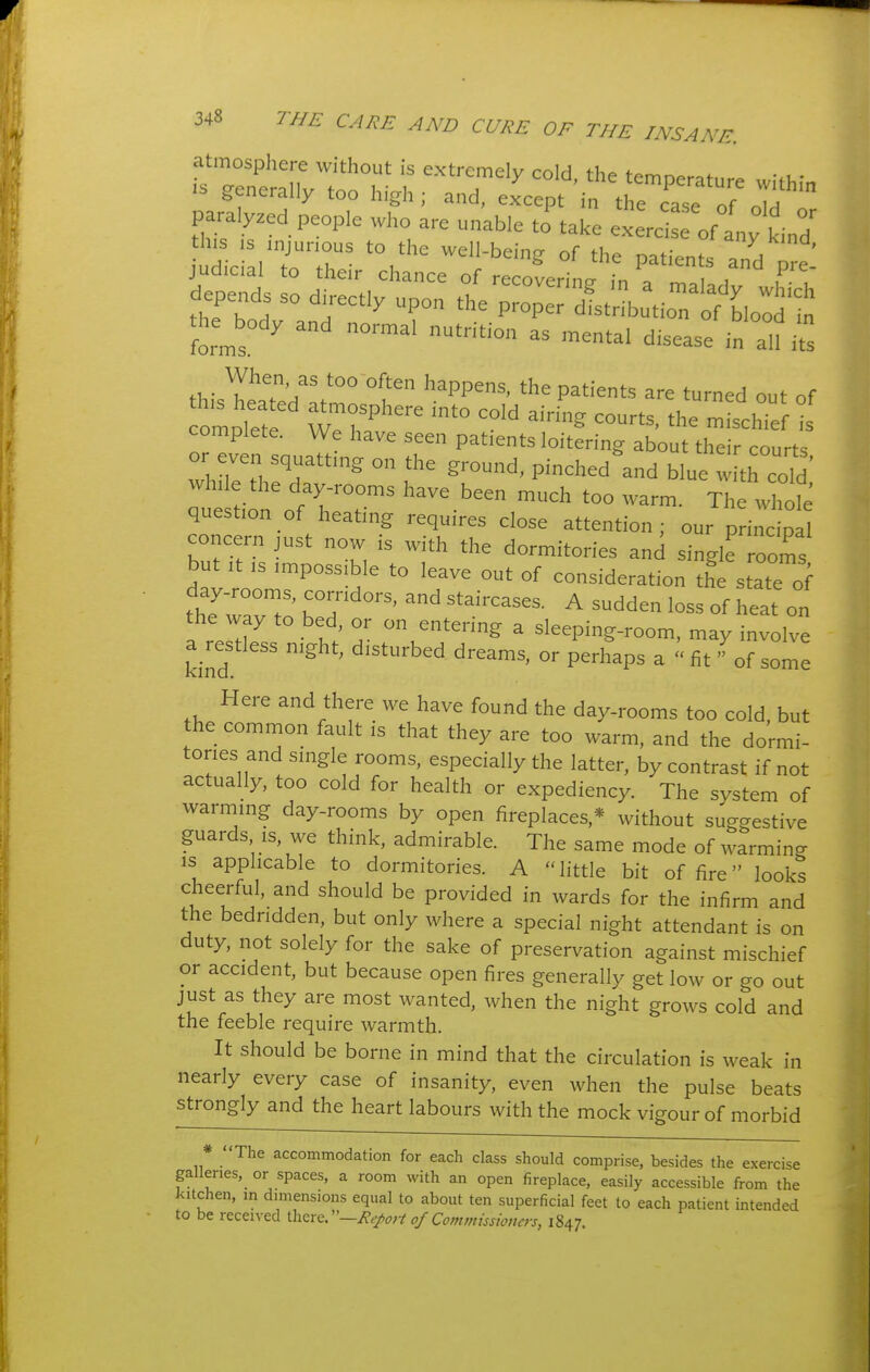 atmosphere without is extremely cold, the temperature within IS generally too high; and, except in the case of olH 1 paralyzed people who are unable to take exerc of any kin/ this IS injurious to the well-bein^ of the n.f.Vn/ / ' judicial to their chance of recovering ,n . 1'^- depends so directly upon the pIt hu^ior^^^^^^^ forms ^ and normal nutrition as mental disease in aU its ,W ^J^^?'/' ^^^^ ^^PP'' Patients are turned out of complete. We have seen patients loitering about their courts or even squatting on the ground, pinched\nd blue w th coW t ti rotrr^ '^^^'^^^ ^^^^ wh fe question of heating requires close attention; our principal concern just now is with the dormitories and single ooms but It IS impossible to leave out of consideration the state of day-rooms, corridors, and staircases. A sudden loss of heat on the way to bed, or on entering a sleeping-room, may involve a restless night, disturbed dreams, or perhaps a fit of some Here and there we have found the day-rooms too cold, but he common fault is that they are too warm, and the dormi- tories and single rooms, especially the latter, by contrast if not actually, too cold for health or expediency. The system of warming day-rooms by open fireplaces,* without suggestive guards IS, we think, admirable. The same mode of warming is applicable to dormitories. A little bit of fire looks cheerful, and should be provided in wards for the infirm and the bedridden, but only where a special night attendant is on duty, not solely for the sake of preservation against mischief or accident, but because open fires generally get low or go out just as they are most wanted, when the night grows cold and the feeble require warmth. It should be borne in mind that the circulation is weak in nearly every case of insanity, even Avhen the pulse beats strongly and the heart labours with the mock vigour of morbid * The accommodation for each class should comprise, besides the exercise galleries, or spaces, a room with an open fireplace, easily accessible from the kitchen, m dimensions equal to about ten superficial feet to each patient intended to be received \\\zxQr—Rep>t of Commissioners, 1847.