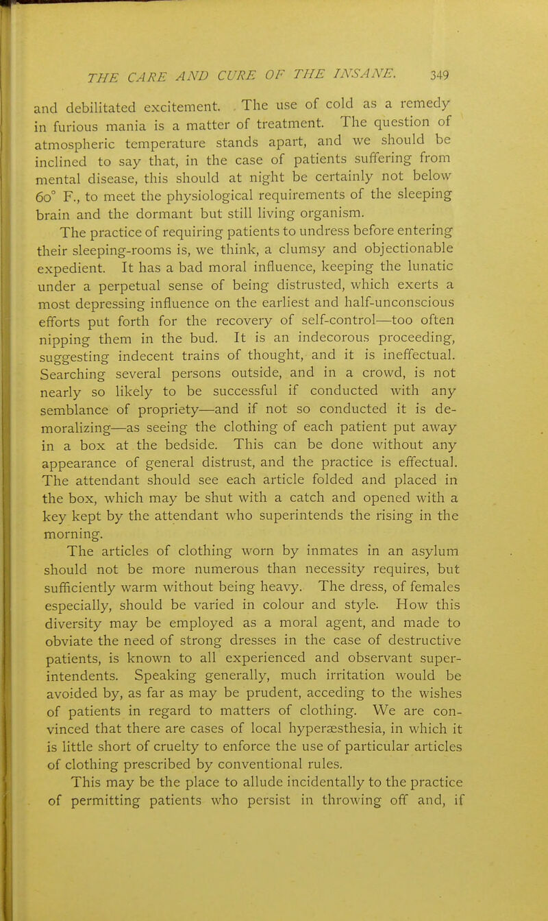 and debilitated excitement. The use of cold as a remedy in furious mania is a matter of treatment. The question of atmospheric temperature stands apart, and we should be inclined to say that, in the case of patients suffering from mental disease, this should at night be certainly not below 60° F., to meet the physiological requirements of the sleeping brain and the dormant but still living organism. The practice of requiring patients to undress before entering their sleeping-rooms is, we think, a clumsy and objectionable expedient. It has a bad moral influence, keeping the lunatic under a perpetual sense of being distrusted, which exerts a most depressing influence on the earliest and half-unconscious efforts put forth for the recoveiy of self-control—too often nipping them in the bud. It is an indecorous proceeding, suggesting indecent trains of thought, and it is ineffectual. Searching several persons outside, and in a crowd, is not nearly so likely to be successful if conducted with any semblance of propriety—and if not so conducted it is de- moralizing—as seeing the clothing of each patient put away in a box at the bedside. This can be done without any appearance of general distrust, and the practice is effectual. The attendant should see each article folded and placed in the box, which may be shut with a catch and opened with a key kept by the attendant who superintends the rising in the morning. The articles of clothing worn by inmates in an asylum should not be more numerous than necessity requires, but sufficiently warm without being heavy. The dress, of females especially, should be varied in colour and style. How this diversity may be employed as a moral agent, and made to obviate the need of strong dresses in the case of destructive patients, is known to all experienced and observant super- intendents. Speaking generally, much irritation would be avoided by, as far as may be prudent, acceding to the wishes of patients in regard to matters of clothing. We are con- vinced that there are cases of local hypersesthesia, in which it is little short of cruelty to enforce the use of particular articles of clothing prescribed by conventional rules. This may be the place to allude incidentally to the practice of permitting patients who persist in throwing off and, if