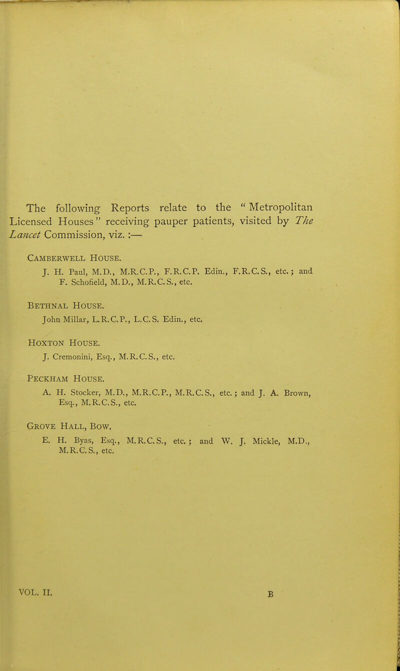 The following Reports relate to the  Metropolitan Licensed Houses  receiving pauper patients, visited by The Lancet Commission, viz.:— Camberwell House. J. H. Paul, M.D., M.R.C.P., F.R.C.P. Edin., F.R.C.S., etc.; and F. Schofield, M.D., M.R.C.S., etc. Bethnal House. John Millar, L.R.C.P., L.C.S. Edin., etc. HoxTON House. J. Cremonini, Esq., M.R.C.S., etc. Peckham House. A. H. Stocker, M.D., M.R.CP., M.R.C.S., etc.; and J. A. Brown, Esq., M.R.C.S., etc. Grove Hall, Bow. E. H. Byas, Esq., M.R.C.S., etc.; and W. J. Mickle, M.D., M.R.C.S., etc. VOL. II. B