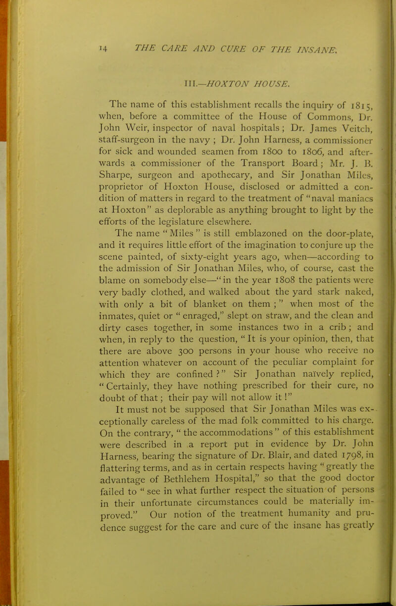 1 14 THE CARE AND CURE OF THE INSANE. m.—HOXTON HOUSE. The name of this establishment recalls the inquiry of 1815, when, before a committee of the House of Commons, Dr. John Weir, inspector of naval hospitals ; Dr. James Veitch, stafF-surgeon in the navy ; Dr. John Harness, a commissioner for sick and wounded seamen from 1800 to 1806, and after- wards a commissioner of the Transport Board ; Mr. J. 13. Sharpe, surgeon and apothecary, and Sir Jonathan Miles, proprietor of Hoxton House, disclosed or admitted a con- dition of matters in regard to the treatment of naval maniacs at Hoxton as deplorable as anything brought to light by the efforts of the legislature elsewhere. The name  Miles  is still emblazoned on the door-plate, and it requires little effort of the imagination to conjure up the scene painted, of sixty-eight years ago, when—according to the admission of Sir Jonathan Miles, who, of course, cast the blame on somebody else—in the year 1808 the patients were very badly clothed, and walked about the yard stark naked, with only a bit of blanket on them ;  when most of the inmates, quiet or  enraged, slept on straw, and the clean and dirty cases together, in some instances two in a crib ; and when, in reply to the question,  It is your opinion, then, that there are above 300 persons in your house who receive no attention whatever on account of the peculiar complaint for which they are confined  Sir Jonathan naively replied,  Certainly, they have nothing prescribed for their cure, no doubt of that; their pay will not allow it I It must not be supposed that Sir Jonathan Miles was ex- ceptionally careless of the mad folk committed to his charge. On the contrary,  the accommodations of this establishment were described in a report put in evidence by Dr. John Harness, bearing the signature of Dr. Blair, and dated 1798, in flattering terms, and as in certain respects having  greatly the advantage of Bethlehem Hospital, so that the good doctor failed to  see in what further respect the situation of persons in their unfortunate circumstances could be materially im- proved. Our notion of the treatment humanity and pru- dence suggest for the care and cure of the insane has greatly