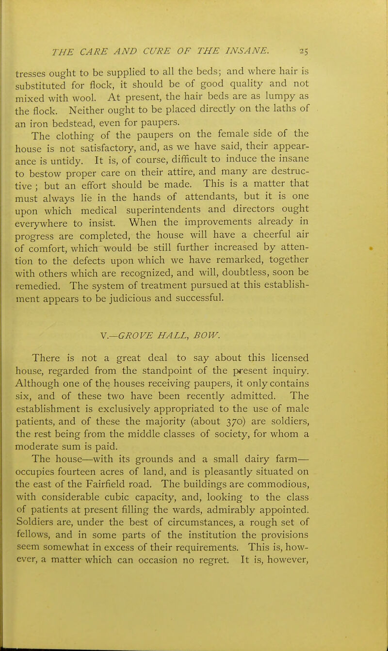 tresses ought to be supplied to all the beds; and where hair is substituted for flock, it should be of good quality and not mixed with wool. At present, the hair beds are as lumpy as the flock. Neither ought to be placed directly on the laths of an iron bedstead, even for paupers. The clothing of the paupers on the female side of the house is not satisfactory, and, as we have said, their appear- ance is untidy. It is, of course, difficult to induce the insane to bestow proper care on their attire, and many are destruc- tive ; but an effort should be made. This is a matter that must always lie in the hands of attendants, but it is one upon which medical superintendents and directors ought everywhere to insist. When the improvements already in progress are completed, the house will have a cheerful air of comfort, which would be still further increased by atten- tion to the defects upon which we have remarked, together with others which are recognized, and will, doubtless, soon be remedied. The system of treatment pursued at this establish- ment appears to be judicious and successful. Y.—GROVE HALL, BOW. There is not a great deal to say about this licensed house, regarded from the standpoint of the present inquiry. Although one of the houses receiving paupers, it only contains six, and of these two have been recently admitted. The establishment is exclusively appropriated to the use of male patients, and of these the majority (about 370) are soldiers, the rest being from the middle classes of society, for whom a moderate sum is paid. The house—with its grounds and a small dairy farm— occupies fourteen acres of land, and is pleasantly situated on the east of the Fairfield road. The buildings are commodious, with considerable cubic capacity, and, looking to the class of patients at present filling the wards, admirably appointed. Soldiers are, under the best of circumstances, a rough set of fellows, and in some parts of the institution the provisions seem somewhat in excess of their requirements. This is, how- ever, a matter which can occasion no regret. It is, however,