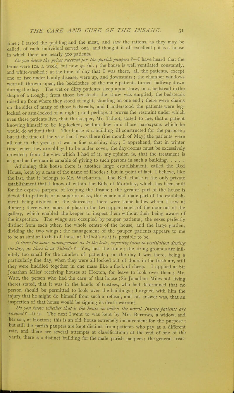 time; I tasted the pudding and the meat, and saw the rations, as they may be called, of each individual served out, and thought it all excellent; it is a house in which there are nearly 300 patients. Do you knozo the prices received for the parish paupers ?—I have heard that the terms were los. a week, but now 9s. 6d. ; the house is well ventilated constantly, and white-washed; at the time of day that I was there, all the patients, except one or two under bodily disease, were up, and downstairs ; the chamber windows were all thrown open, the bedclothes of the male patients turned halfway down during the day. The wet or dirty patients sleep upon straw, on a bedstead in the shape of a trough ; from those bedsteads the straw was emptied, the bedsteads raised up from where they stood at night, standing on one end ; there were chains on the sides of many of those bedsteads, and I understood the patients were leg- locked or arm-locked of a night; and perhaps it proves the restraint under which even these patients live, that the keeper, Mr. Talbot, stated to me, that a patient knowing himself to be leg-locked, seldom flew into those paroxysms which he would do without that. The house is a building ill-constructed for the purpose ; but at the time of the year that I was there (the month of May) the patients were all out in the yards ; it was a fine simshiny day; I apprehend, that in winter time, when they are obliged to be under cover, the day-rooms must be excessively crowded; from the view which I had of it, my opinion is, that the treatment is as good as the man is capable of giving to such persons in such a building Adjoining this house there is another large establishment, called the Red House, kept by a man of the name of Rhodes ; but in point of fact, I believe, like the last, that it belongs to Mr. Warburton. The Red House is the only private establishment that I know of within the Bills of Mortality, which has been built for the express purpose of keeping the Insane ; the gi-eater part of the house is devoted to patients of a superior class, the female and male part of the establish- ment being divided at the staircase ; there were some ladies whom I saw at dinner ; there were panes of glass in the two upper panels of the door out of the gallery, which enabled the keeper to inspect them without their being aware of the inspection. The wings are occupied by pauper patients; the sexes perfectly distinct from each other, the whole centre of the house, and the large gai'den, dividing the two wings ; the management of the pauper patients appears to me to be as similar to that of those at Talbot's as it is possible to be. Is there the same management as to the beds, exposing them to ventilation during the day, as there is at Talbot's ?—Yes, just the same ; the airing gi-ounds are infi- nitely too small for the number of patients; on the day I was there, being a particularly fine day, when they were all locked out of doors in the fresh air, still they were huddled together in one mass like a flock of sheep. I applied at Sir Jonathan Miles' receiving houses at Hoxton, for leave to look over them ; Mr. Watt, the person who had the care of that house (Sir Jonathan Miles not living there) stated, that it was in the hands of trustees, who had detennined that no person should be permitted to look over the buildings; I argued with him the injury that he might do himself from such a refusal, and his answer was, tliat an inspection of that house would be signing its death-warrant. Do you know whether that is the house in which the naval Insane patients are received ?—It is. The next I went to was kept by Mrs. Burrows, a widow, and her son, at Hoxton ; this is an old house extremely inconvenient for the purpose ; but still the parish paupers are kept distinct from patients who pay at a different rate, and there are several attempts at classification; at the end of one of the yards, there is a distinct building for the male parish paupers ; the general treat-