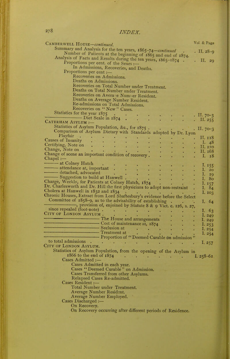Camberwell Yioxs%-K—continued. ^ Summary and Analysis for the ten years, m<,-U-continued . . II 28-0 Number of Patients at the beginning of 1865 and end of 1874. Analysis of Facts and Results during the ten years, 1865-1874 . II 20 Proportions per cent, of the Sexes:— -> • y In Admissions, Recoveries, and Deaths, Proportions per cent :— R.ecoveries on Admissions. Deaths on Admissions. Kecoveries on Total Number under Treatment. Deaths on Total Number under Treatment. Recoveries on Avera-e Numner Resident. Deaths on Average Number Resident. Re-admissions on Total Admissions, Recoveries on  New^  Cases, Statistics for the year 1875 jj ■ Diet Scale in 1874 . , ' ' * ' TT ■7cc Caterham Asylum :— ^^-^55 Statistics of Asylum Population, &c., for 1875 II 70-3 Comparison of Asylum Dietary with Standards adopted by Dr, Lyon Playfair ... II. 118 Causes of Insanity ••••..!'** I 4.8 Certifying, Note on ... .*.'. * jj' Change, Note on _ \ \ j 168 i^nange ot scene an important condition of recovery I 18 Chapel :— at Colney Hatch I attendance at, important I ■ detached, advocated , . , . ] \ \ ! I . Suggestion to build at Hanwell , , . \ \ \ * l 80 Charge, Weekly, for Patients at Colney Hatch, 1874 , \ \ .' l! 157 Dr. Charlesworth and Dr. Hill the first physicians to adopt non-restraint . \. 84 Cholera at Hanwell in 1832 and 1834 ....... I. 103 Chronic Houses, Extract from Lord Shaftesbury's evidence before the Select Committee of 1858-9, as to the advisability of establishing , . , T, 64 provision of, enjoined by Statute 8 & 9 Vict, c, 126, s. 27 155 20 19 254 254 since repealed (foot-note) I. 63 City of London Asylum . , \. 249 The House and arrangements ... I. 249 — Cost of maintenance at, 1874 ... I. 253 —— Seclusion at ...... I ■ — Treatment at ...... I ■ ■ Proportion of Deemed Curable on admission  to total admissions . . , , . . . . , , I. 257 City of London Asylum, Statistics of Asylum Population, from the opening of the Asylum in i866 to the end of 1874 \, 258-61 Cases Admitted :— Cases Admitted in each year. Cases Deemed Curable on Admission. Cases Transferred from other Asylums, Relapsed Cases Re-admitted. Cases Resident :— Total Number under Treatment. Average Number Resident. Average Number Employed. Cases Discharged :— On Recovery. On Recovery occurring after different periods of Residence.