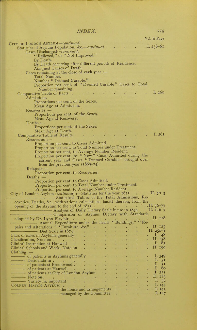 Vol. & Page City OF London ks^hvu—continued. Statistics of Asylum Population, &c.—<:<7?:^/««^(/ . . . .I. 258-61 Cases Discharged—continued.  Relieved, or  Not Improved. By Death. By Death occurring after different periods of Residence. Assigned Causes of Death. Cases remaining at the close of each year :— Total Number. Number  Deemed Curable. Proportion per cent, of Deemed Curable Cases to Total Number remaining. Comparative Table of Facts I. 260 Admissions. Proportions per cent, of the Sexes. Mean Age at Admission. Recoveries :— Proportions per cent, of the Sexes, Mean Age at Recovery. Deaths :— Proportions per cent, of the Sexes. Mean Age at Death. Comparative Table of Results I. 201 Recoveries :— Proportion per cent, to Cases Admitted. Proportion per cent, to Total Number under Treatment. Proportion per cent, to Average Number Resident. Proportion per cent, to New Cases Admitted during the current year and Cases Deemed Curable brought over from the previous year (1869-74). Relapses :— Proportion per cent, to Recoveries. Deaths :— Proportion per cent, to Cases Admitted. Proportion per cent, to Total Number under Treatment. Proportion per cent, to Average Number Resident. City of London Asylum (cotttinued) :—Statistics for the year 1875 . . IL 70-3 ■ , Statistical Tables of the Total Admissions, Re- coveries, Deaths, &c., with various calculations based thereon, from the opening of the Asylum to the end of 1875 . . . . . ' .IL 76-77 Analysis of Daily Dietary Scale in use in 1874 II. 116-7 ■ Comparison of Asylum Dietary with Standards adopted by Dr. Lyon Playfair . . . . . . • . II. n8 Annual Expenditure under tl: pairs and Alterations,  Furniture, &c. Diet Scale in 1874. Class of cases in Asylums generally Classification, Note on . Clinical Instruction at Hanwell Clinical Schools and Work, Note on Clothing :— of patients in Asylums generally Desiderata in . of patients at Brookwood . of patients at Hanwell of patients at City of London Asylum Note on. Variety in, important CoLNEY Hatch Asylum . the house and arrangements managed by the Committee e heads Buildings, Re IL 125 II. 250-1 I. IL I. IL I. 1. I. I. 48 83 199 349 SI 80 1.251 IL 173 I. I. I. I. 52 145 145 147