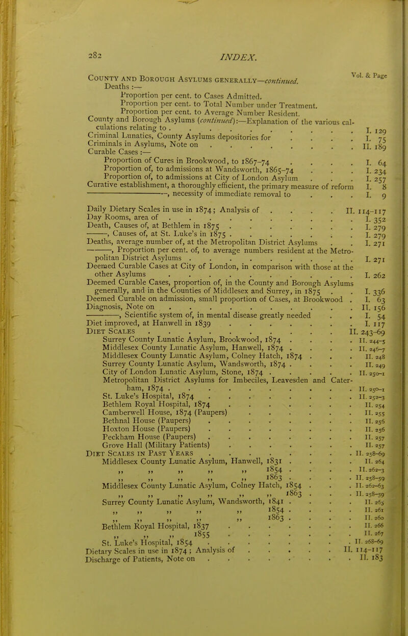 County and Borough Asylums generally— Deaths :— Proportion per cent, to Cases Admitted. Proportion per cent, to Total Number under Treatment. Proportion per cent, to Average Number Resident. County and Borough Asylums (<r^?«/w?W):—Explanation of the various cal- culations relating to . Criminal Lunatics, County Asylums depositories for . '. . \ Criminals in Asylums, Note on ...... Curable Cases :— Proportion of Cures in Brookwood, to 1867-74 . . . , Proportion of, to admissions at Wandsworth, 1865-74 Proportion of, to admissions at City of London Asylum Curative establishment, a thoroughly efficient, the primary measure of reform —, necessity of immediate removal to . . , Vol. & Page L 129 I- 75 II. 189 I. 64 I- 234 I- 257 I. 8 I. 9 IL Daily Dietary Scales in use in 1874; Analysis of , Day Rooms, area of ....... . Death, Causes of, at Bethlem in 1875 • ■ • . . , Causes of, at St. Luke's in 1875 ..... Deaths, average number of, at the Metropolitan District Asylums , Proportion per cent, of, to average numbers resident at the Metro politan District Asylums Deemed Curable Cases at City of London, in comparison with those at the other Asylums Deemed Curable Cases, proportion of, in the County and Borough Asylums generally, and in the Counties of Middlesex and Surrey, in 1875 Deemed Curable on admission, small proportion of Cases, at Brookwood Diagnosis, Note on ........ . , Scientific system of, in mental disease greatly needed Diet improved, at Hanwell in 1839 , , . . Diet Scales Surrey County Lunatic Asylum, Brookwood, 1874 . Middlesex County Lunatic Asylum, Hanwell, 1874 . Middlesex County Lunatic Asylum, Colney Hatch, 1874 Surrey County Lunatic Asylum, Wandsworth, 1874 . City of London Lunatic Asylum, Stone, 1874 . Metropolitan District Asylums for Imbeciles, Leavesden ham, 1874 . St. Luke's Hospital, 1874 Bethlem Royal Hospital, 1874 Camberwell House, 1874 (Paupers) Bethnal House (Paupers) Hoxton House (Paupers) Peckham House (Paupers) Grove Hall (Military Patients) Diet Scales in Past Years Middlesex County Lunatic Asylum, Hanwell, 1831 . M M M »> 1854 . M M ». >i 1863 . Middlesex County Lunatic Asylum, Colney Hatch, 1854 ), ») )» >> >» »> ^863 Surrey County Lunatic Asylum, Wandsworth, 1841 1854 Bethlem Royal Hospital, 1837 St. Luke's Hospital, 1854 Dietary Scales in use in 1874 ; Analysis of Discharge of Patients, Note on 1863 and Cater I. I. II. I. I. IL 243-69 II. 244-5 II. 246-7 II. 248 II. 249 II. 250-1 114-117 I- 352 I. 279 279 271 271 262 336 63 156 54 117 II. 250-1 II. 252-3 II- 254 255 256 256 257 II II. II II II II II- 257 258-69 II. 264 II. 262-3 II. 258-59 II. 262-63 II. 258-59 II. iti II. 261 II. 260 IL 266 II. 267 n. 268-69 114-117 II. 183