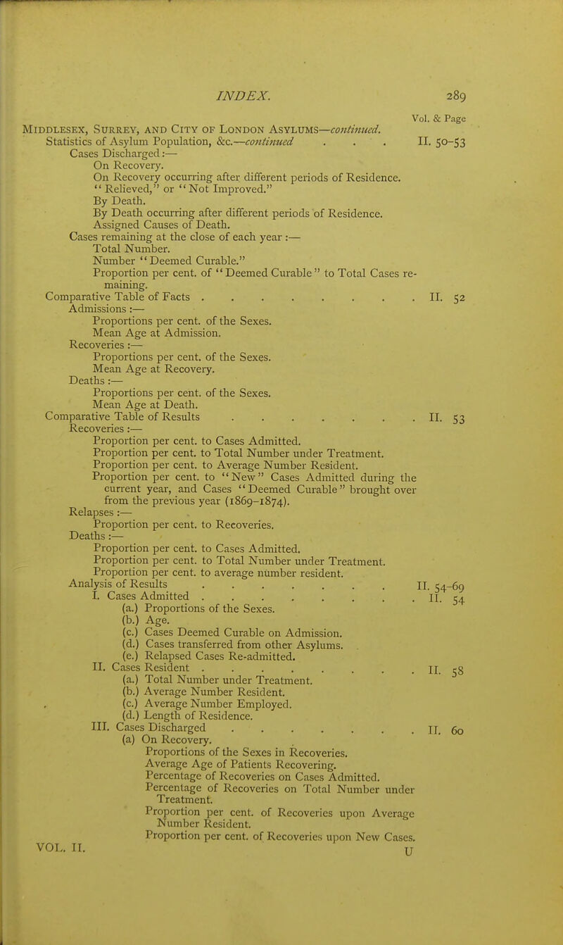 Vol. & Page Middlesex, Surrey, and City of London Ks^tvus—continued. Statistics of Asylum Population, &c.—continued . . . II. 50-53 Cases Discharged:— On Recovery. On Recovery occurring after different periods of Residence.  Relieved, or Not Improved. By Death. By Death occurring after different periods of Residence. Assigned Causes of Death. Cases remaining at the close of each year :— Total Number. Number Deemed Curable. Proportion per cent, of Deemed Curable to Total Cases re- maining. Comparative Table of Facts . . . . . . . . II. 52 Admissions :— Pi'oportions per cent, of the Sexes. Mean Age at Admission. Recoveries:— Proportions per cent, of the Sexes. Mean Age at Recovery. Deaths:— Proportions per cent, of the Sexes. Mean Age at Death. Comparative Table of Results . . . . . . . II. 53 Recoveries:— Proportion per cent, to Cases Admitted. Proportion per cent, to Total Number under Treatment. Proportion per cent, to Average Number Resident. Proportion per cent, to New Cases Admitted during the current year, and Cases Deemed Curable brought over from the previous year (1869-1874). Relapses :— Proportion per cent, to Recoveries. Deaths:— Proportion per cent, to Cases Admitted. Proportion per cent, to Total Number under Treatment. Proportion per cent, to average number resident. Analysis of Results ....... II. 54-69 I. Cases Admitted . . . , . , . . II. 54 (a.) Proportions of the Sexes, (b.) Age. (c.) Cases Deemed Curable on Admission, (d.) Cases transferred from other Asylums, (e.) Relapsed Cases Re-admitted. II. Cases Resident . . . , . . . . II. 58 (a.) Total Number under Treatment, (b.) Average Number Resident, (c.) Average Number Employed, (d.) Length of Residence. III. Cases Discharged . , . . . . . II. 60 (a) On Recovery. Proportions of the Sexes in Recoveries. Average Age of Patients Recovering, Percentage of Recoveries on Cases Admitted. Percentage of Recoveries on Total Number under Treatment. Proportion per cent, of Recoveries upon Average Number Resident. Proportion per cent, of Recoveries upon New Cases, VOL. II. TT