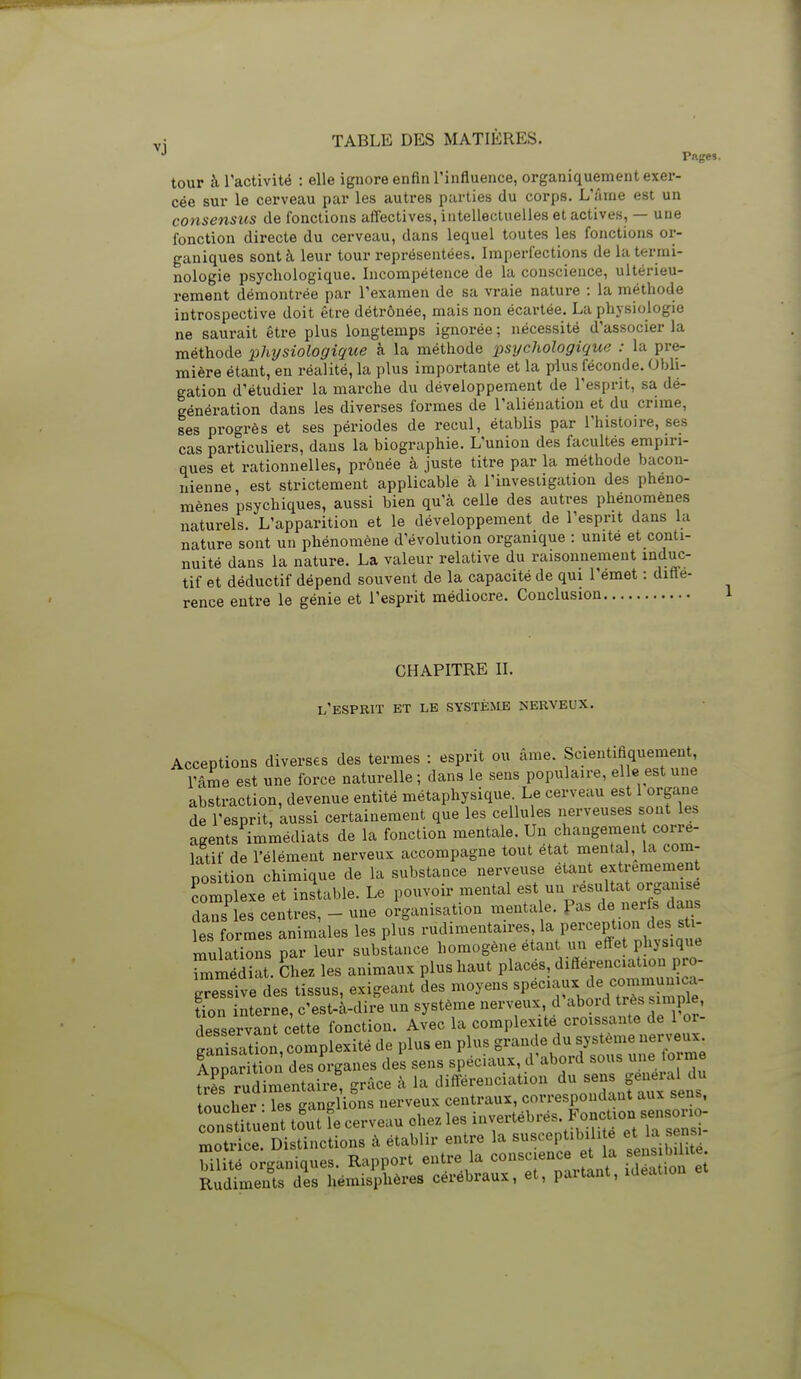 Pftges. tour à l'activité : elle ignore enfin l'influence, organiquement exer- cée sur le cerveau par les autres parties du corps. L'âme est un consensus de fonctions affectives, intellectuelles et actives, — une fonction directe du cerveau, dans lequel toutes les fonctions oi- ganiques sont à leur tour représentées. Imperfections de la termi- nologie psychologique. Incompétence de la conscience, ultérieu- rement démontrée par l'examen de sa vraie nature : la méthode introspective doit être détrônée, mais non écartée. La physiologie ne saurait être plus longtemps ignorée ; nécessité d'associer la méthode phjjsiologique h la méthode 'psijcliologique : la pre- mière étant, en réalité, la plus importante et la plus féconde. Obli- gation d'étudier la marche du développement de l'esprit, sa dé- génération dans les diverses formes de l'aliénation et du crime, ses progrès et ses périodes de recul, établis par l'histoire, ses cas particuliers, dans la biographie. L'union des facultés empiri- ques et rationnelles, prônée à juste titre par la méthode bacon- iiienne, est strictement applicable à l'investigation des phéno- mènes psychiques, aussi bien qu'à celle des autres phénomènes naturels. L'apparition et le développement de l'esprit dans la nature sont un phénomène d'évolution organique : unité et conti- nuité dans la nature. La valeur relative du raisonnement induc- tif et déductif dépend souvent de la capacité de qui l'emet : diffé- rence entre le génie et l'esprit médiocre. Conclusion CHAPITRE II. l'esprit et le système nerveux. Acceptions diverses des termes : esprit ou âme. Scientifiquement l'âme est une force naturelle ; dans le sens populaire, elle est une abstraction, devenue entité métaphysique Le cerveau est 1 organe de l'esprit, aussi certainement que les cellules nerveuses sont les agents immédiats de la fonction mentale. Un changemen corré- latif de l'élément nerveux accompagne tout état mental,^ la com- nosition chimique de la substance nerveuse étant extrêmement Complexe et instable. Le pouvoir mental est un résultat orgamse dansées centres, - une organisation menta e. Pas de nerfs dans Tes formes animkles les plus rudimentaires 1^ Perception des sti- mulations par leur substance homogène étant un effet physique ritdiat. Chez les animaux plus haut placés, différenciation pro- ^reTsTve des tissus, exigeant des moyens «P--- ^e c^^^^^ îion interne, c'est-à-dire un système nerveux, d aboid très «impie, desservant cette fonction. Avec la complexité croissante de 1 or- Srtion complexité de plus en plus grande du système nerveux. Ippa S des organes des sens spéciaux, d'abord sous une torm hIs rudimentaire, grâce à la différenciation du sens gênerai du toucher- îr^^^^^^^^^ nerveux centraux, correspondant aux sens, constUuent tfutfe cerveau chez les invertéb^ motrice. Distinctions à établir entre la B«<^«P/;b;/' ^ 1 ^iSit . bilité organiques. Rapport entre la conscience t la ^^^^^ Rudiments des hémisphères cérébraux, et, partant, lUeauon