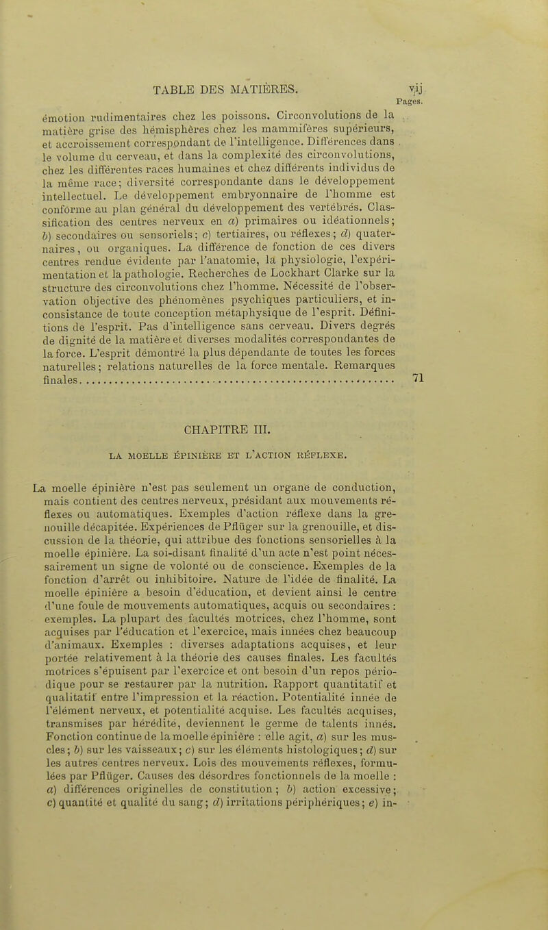 émotion rudimentaires chez les poissons. Circonvolutions de la matière grise des hémisphères chez les mammifères supérieurs, et accroissement correspondant de rintelligence. Différences dans le volume du cerveau, et dans la complexité des circonvolutions, chez les différentes races humaines et chez différents individus de la même race; diversité correspondante dans le développement intellectuel. Le développement embryonnaire de l'homme est conforme au plan général du développement des vertébrés. Clas- sification des centres nerveux en a) primaires ou idéationnels ; 6) secondaires ou sensoriels; c) tertiaires, ou réflexes; d) quater- naires , ou organiques. La différence de fonction de ces divers centres rendue évidente par l'anatomie, la physiologie, l'expéri- mentation et la pathologie. Recherches de Lockhart Clarke sur la structure des circonvolutions chez l'homme. Nécessité de l'obser- vation objective des phénomènes psychiques particuliers, et in- consistance de toute conception métaphysique de l'esprit. Défini- tions de l'esprit. Pas d'intelligence sans cerveau. Divers degrés de dignité de la matière et diverses modalités correspondantes de la force. L'esprit démontré la plus dépendante de toutes les forces naturelles; relations naturelles de la force mentale. Remarques finales CHAPITRE III. LA MOELLE ÉPINIÈRE ET l'ACTION RÉFLEXE. La moelle épinière n'est pas seulement un organe de conduction, mais contient des centres nerveux, présidant aux mouvements ré- flexes ou automatiques. Exemples d'action réflexe dans la gre- nouille décapitée. Expériences de Pflûger sur la grenouille, et dis- cussion de la théorie, qui attribue des fonctions sensorielles à la moelle épinière. La soi-disant finalité d'un acte n'est point néces- sairement un signe de volonté ou de conscience. Exemples de la fonction d'arrêt ou inhibitoire. Nature de l'idée de finalité. La moelle épinière a besoin d'éducation, et devient ainsi le centre d'une foule de mouvements automatiques, acquis ou secondaires : exemples. La plupart des fticultés motrices, chez l'homme, sont acquises par l'éducation et l'exercice, mais innées chez beaucoup d'animaux. Exemples : diverses adaptations acquises, et leur portée relativement à la théorie des causes finales. Les facultés motrices s'épuisent par l'exercice et ont besoin d'un repos pério- dique pour se restaurer par la nutrition. Rapport quantitatif et qualitatif entre l'impression et la réaction. Potentialité innée de l'élément nerveux, et potentialité acquise. Les facultés acquises, transmises par hérédité, deviennent le germe de talents innés. Fonction continue de la moelle épinière : elle agit, a) sur les mus- cles; b) sur les vaisseaux; c) sur les éléments histologiques; d) sur les autres centres nerveux. Lois des mouvements réflexes, formu- lées par Pflûger. Causes des désordres fonctionnels de la moelle : a) différences originelles de constitution; b) action excessive; c) quantité et qualité du sang; d) irritations périphériques; e) in-