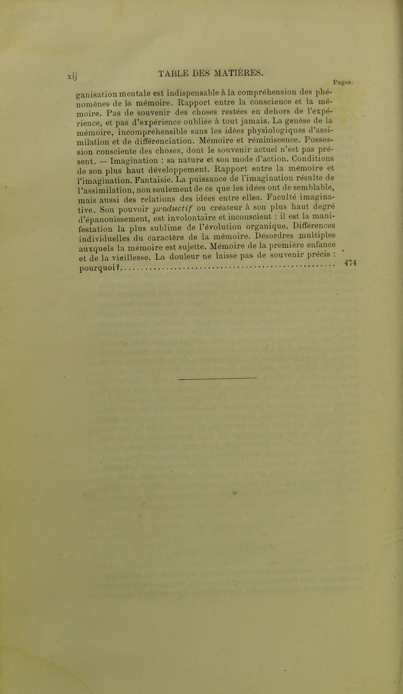 Pagei. ganisation mentale est indispensable à la compréhension des phé- nomènes de la mémoire. Rapport entre la conscience et la mé- moire. Pas de souvenir des choses restées en dehors de l'expé- rience, et pas d'expérience oubliée à tout jamais. La genèse de la mémoire, incompréhensible sans les idées physiologiques d'assi- milation et de différenciation. Mémoire et réminiscence. Posses- sion consciente des choses, dont le souvenir actuel n'est pas pré- sent. — Imagination : sa nature et son mode d'action. Conditions de son plus haut développement. Rapport entre la mémoire et l'imagination. Fantaisie. La puissance de l'imagination résulte de l'assimilation, non seulement de ce que les idées ont de semblable, mais aussi des relations des idées entre elles. Faculté Imagina- tive. Sou pouvoir productif ou créateur à son plus haut degré d'épanouissement, est involontaire et inconscient : il est la mani- festation la plus sublime de l'évolution organique. Différences individuelles du caractère de la mémoire. Désordres multiples auxquels la mémoire est sujette. Mémoire de la première enfance _ et de la vieillesse. La douleur ne laisse pas de souvenir précis : 4 /■ pourquoi?