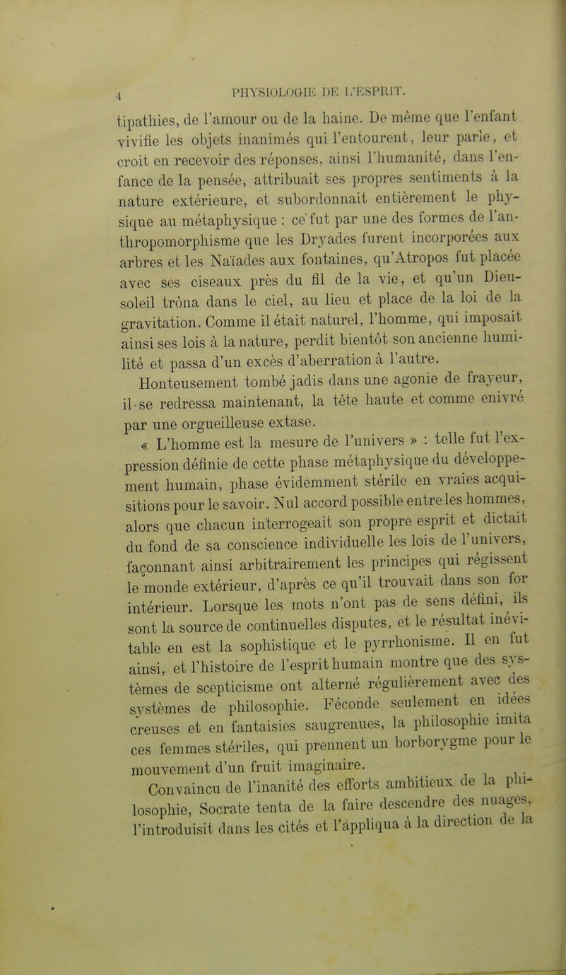 tipathies, de l'amour ou de la haine. De même que l'enfant vivifie les objets inanimés qui l'entourent, leur parle, et croit en recevoir des réponses, ainsi l'humanité, dans l'en- fance de la pensée, attribuait ses propres sentiments à la nature extérieure, et subordonnait entièrement le phy- sique au métaphysique : ce fut par une des formes de l'an- thropomorphisme que les Dryades furent incorporées aux arbres et les Naïades aux fontaines, qu'Atropos fut placée avec ses ciseaux près du fil de la vie, et qu'un Dieu- soleil trôna dans le ciel, au lieu et place de la loi de la gravitation. Comme il était naturel, l'homme, qui imposait ainsi ses lois à la nature, perdit bientôt son ancienne humi- lité et passa d'un excès d'aberration à l'autre. Honteusement tombé jadis dans une agonie de frayeur, il se redressa maintenant, la tête haute et comme enivré par une orgueilleuse extase. « L'homme est la mesure de l'univers » : telle fut l'ex- pression définie de cette phase métaphysique du développe- ment humain, phase évidemment stérile en vraies acqui- sitions pour le savoir. Nul accord possible entre les hommes, alors que chacun interrogeait son propre esprit et dictait du fond de sa conscience individuelle les lois de l'univers, façonnant ainsi arbitrairement les principes qui régissent le monde extérieur, d'après ce qu'il trouvait dans son for intérieur. Lorsque les mots n'ont pas de sens défini, ils sont la source de continuelles disputes, et le résultat inévi- table en est la sophistique et le pyrrhonisme. Il en fut ainsi, et l'histoire de l'esprit humain montre que des sys- tèmes de scepticisme ont alterné régulièrement avec des systèmes de philosophie. Féconde seulement en idées creuses et en fantaisies saugrenues, la philosophie imita ces femmes stériles, qui prennent un borborygme pour le mouvement d'un fruit imaginaire. Convaincu de l'inanité des eff'orts ambitieux de la phn losophie, Socrate tenta de la faire descendre des nuages, l'introduisit dans les cités et l'appliqua à la direction de la