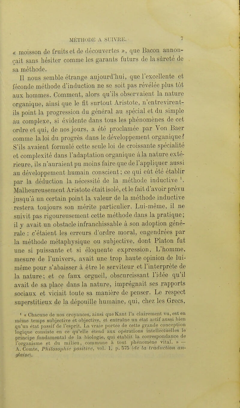 « moisson de fruits et de découvertes », que Bacon annon- çait sans hésiter comme les garants futurs de la sûreté de sa méthode. Il nous semble étrange aujourd'hui, que l'excellente et féconde méthode d'induction ne se soit pas révélée plus tôt aux hommes. Comment, alors qu'ils observaient la nature organique, ainsi que le fit surtout Aristote, n'entrevirent- ils point la progression du général au spécial et du simple au complexe, si évidente dans tous les phénomènes de cet ordre et qui, de nos jours, a été proclamée par Von Baer comme la loi du progrès dans le développement organique ? S'ils avaient formulé cette seule loi de croissante spécialité et complexité dans l'adaptation organique à la nature exté- rieure, ils n'auraient pu moins faire que de l'appliquer aussi au développement humain conscient ; ce qui eût été établir par la déduction la nécessité de la méthode inductive \ Malheureusement Aristote était isolé, et le fait d'avoir prévu jusqu'à un certain point la valeur de la méthode inductive restera toujours son mérite particulier. Lui-même, il ne suivit pas rigoureusement cette méthode dans la pratique; il y avait un obstacle infranchissable à son adoption géné- rale : c'étaient les erreurs d'ordre moral, engendrées par la méthode métaphysique ou subjective, dont Platon fut une si puissante et si éloquente expression, L'homme, mesure de l'univers, avait une trop haute opinion de lui- même pour s'abaisser à être le serviteur et l'interprète de la nature; et ce faux orgueil, obscurcissant l'idée qu'il avait de sa place dans la nature, imprégnait ses rapports sociaux et viciait toute sa manière de penser. Le respect superstitieux de la dépouille humaine, qui, chez les Grecs, ' a Chacune de nos croyances, ainsi queKant l'a clairement vu, est en même temps subjective et objective, et entraîne un état actif aussi bien qu'un état passif de l'esprit. La vraie portée de cette grande conception logique consiste en ce qu'elle étend aux opérations intellectuelles le principe fondamental de la biologie, qui établit la correspondance de l'organisme et du milieu, commune à tout phénomène vital. » — A. Comte, Philosophie positive, vol. 1, p. 575 {de la traduction an- glaise).