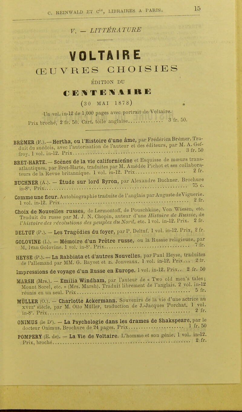 V. — LITTÉRATURE VOLTAIRE ŒUVRES CHOISIES ÉDITION DU C E T E ]^ A I R E (30 MAI 1 878) . Un vol. in-12 de 1,000 pages avec portrait de Voltaire. Prix broché, 2 fr. 50. Cart. toile anglaise 3 fr. 50. BRÉMER (F.).-Hertha, OU l'Histoire d'une âme, par FrédéricaBrémer. Tra- duit du suédois, avec l'autorisation de T-auteur et des éditeurs, par M. A. Gef- froy. 1 vol. iu-12. Prix BRET-HARTE. - Scènes de la vie californienne et Esquisse de mœurs trans- atlantiques, par Bret-Harte, traduites par M. Amédée Pichot et ses collabora- teurs de la Revue britannique. 1 vol. in-12. Prix ■ * ^r. BUCHNER (A.). - Étude sur lord Byron, par Alexandre Buchner. Brochure in-8°. Prix Comme une ûeur. Autobiographie traduite de l'anglais par Auguste deViguerie. 1 vol. in-12. Prix • ^ Choix de Nouvelles russes, de Lermontoff, de Pouschkine, Von Wiesen, etc. Traduit du russe par M. J. N. Chopin, auteur d'une Histoire de Russie, de Vhistoire des révolutions des peuples du Nord, etc. 1 vol. in-12. Prix. 2 Ir. DELTUF (P.). - Les Tragédies du foyer, par P. Deltuf. 1 vol. in-12. Prix, 2 fr. GOLOVINE (L). - Mémoire d'un Prêtre russe, ou la Russie religieuse, par M. Ivan Golovine. 1 vol. in-8°. Prix ' HEYSE (P.). —LaRabbiataet d'autres Nouvelles, par Paul Heyse, traduites de rallemand par MM. G. Bayvet et Jouveaux. 1 vol. m-12. Prix... 2 ir. Impressions de voyage d'un Russe en Europe, l vol. in-12. Prix.. 2 fr. 50 MARSH (Mrs.). - Emilia Windham, par l'auteur de « Two old men's taies; Mount Sorel, etc. ^ (Mrs. Marsh). Traduit librement de l'anglais. 2 vol. in-l^ réunis en un seul. Prix ^' MÛLLER (0.). - Charlotte Ackermann. Souvenirs de la vie d'une actrice au xviii' siècle, par M. Otto Muller, traduction de J.-Jacques Porchat, 1 vol. in-8°. Prix 2 ONIMUS (le D'). - La Psychologie dans les drames de Shakspeare, par le docteur Onimus. Brochure de 24 pages. Prix 1 fi'- 50 POMPERY (E. deU — La Vie de Voltaire. L'homme et son génie. 1 vol. in-12.