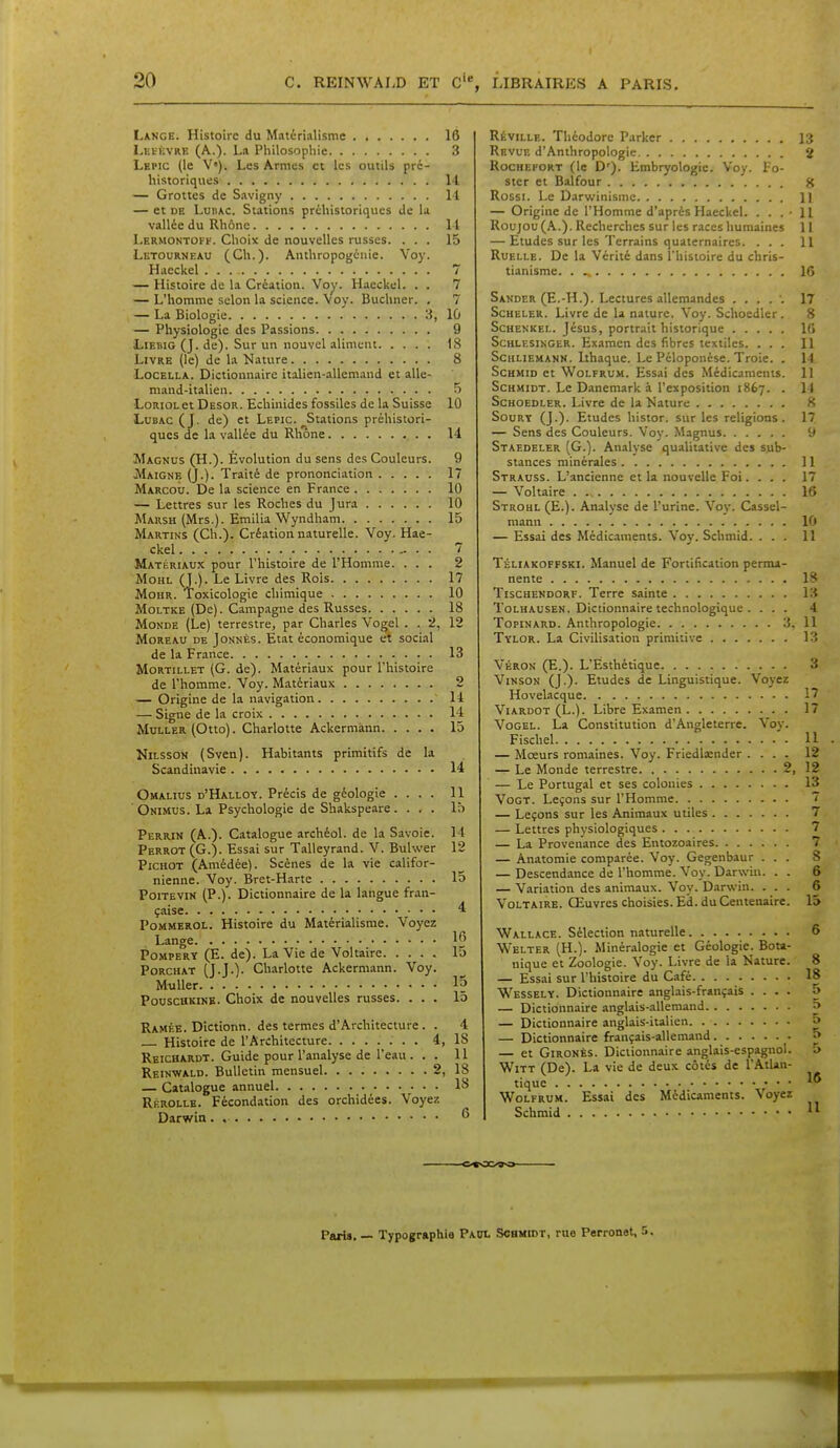 Lange. Histoire du Matérialisme 16 LutiiVRE (A.). La Philosophie 3 Lepic (le V»). Les Armes et les outils pré- historiques 14 — Grottes de Savigny Il — et DE LunAC. Stations préhistoriques de lu vallée du Rhône I l Lerhontoff. Choix de nouvelles russes. ... 15 Letourneau (Ch.). Anthropogénie. Voy. Haeckel 7 — Histoire de la Création. Voy. Haeckel. . . 7 — L'homme selon la science. Voy. Buchner. . 7 — La Biologie 3, 10 — Physiologie des Passions 9 LiEBiG (J. de). Sur un nouvel aliment 18 Livre (le) de la Kature 8 LoCELLA. Dictionnaire italien-allemand et alle- mand-italien 5 LoRioL et Desor. Echinides fossiles de la Suisse 10 LuBAc (J. de) et Lepic. Stations préhistori- ques de la vallée du Rlione 14 Magnus (H.). Évolution du sens des Couleurs. 9 Maignk (J.). Traité de prononciation 17 Marcou. De la science en France 10 — Lettres sur les Roches du Jura 10 Marsh (Mrs.). Emilia Wyndham 15 Martins (Ch.). Création naturelle. Voy. Hae- ckel - . . 7 Matériaux pour l'histoire de l'Homme. ... 2 MoHL (J.). Le Livre des Rois 17 MoHR. Toxicologie chimique 10 MoLTKE (De). Campagne des Russes 18 Monde (Le) terrestre, par Charles Vogel . . 2, 12 MoREAU DE JoNNÉs. Etat économique et social de la France 13 MoRTiLLET (G. de). Matériaux pour l'histoire de l'homme. Voy. Matériaux 2 — Origine de la navigation ' 14 — Signe de la croix 14 MuLLER (Otto). Charlotte Ackermànn 15 NiLSsON (Sven). Habitants primitifs de la Scandinavie 14 Omalius d'Halloy. Précis de géologie .... 11 Onimijs. La Psychologie de Shakspeare. ... 15 Perrin (A.). Catalogue archéol. de la Savoie. 14 Perrot (G.). Essai sur Talleyrand. V. Buhver 12 PiCHOT (Amédée). Scènes de la vie califor- nienne. Voy. Bret-Harte 15 Poitevin (P.). Dictionnaire de la langue fran- çaise 4 PoMMEROL. Histoire du Matérialisme. Voyez Lange PoMPERY (E. de). La Vie de Voltaire 15 PoRCHAT (J.J.). Charlotte Ackermànn. Voy. Muller 15 PouscuKiNB. Choix de nouvelles russes. ... 15 Ramée. Dîctionn. des termes d'Architecture. . 4 Histoire de l'Architecture 4, 18 Reichardt. Guide pour l'analyse de l'eau . . . 11 Reinwald. Bulletin mensuel 2, 18 — Catalogue annuel 18 Rf.rollb. Fécondation des orchidées. Voyez Darwin . Réville. Théodore Parker 13 Rf.vuf. d'Anthropologie 2 RociiEFORT (le D'). Embryologie. Voy. Po- ster et Balfour g Rossi. Le Darwinisme 11 — Origine de l'Homme d'après Haeckel. . . .'Il Roujou {K.). Recherches sur les races humaines 11 — Etudes sur les Terrains quaternaires. ... H Ruelle. De la Vérité dans Thistoire du chris- tianisme 16 Sakder (E.-H.). Lectures allemandes ..... 17 ScBELER. Livre de la nature. Voy. Schoedler . 8 Schenkel. Jésus, portrait historique 10 ScHLESiNGER. Examcn des fibres textiles. ... Il Schliemann. Ithaque. Le Péloponése. Troie. . 14 ScHMiD et WoLFRUM. Essai des Médicaments. 11 ScHMiDT. Le Danemark à l'exposition 1867. . 14 Schoedler. Livre de la Nature 8 SouRT (J.). Etudes histor. sur les religions. 17, — Sens des Couleurs. Voy. Magnus 9 Staedeler (G.). Analyse qualitative des sub- stances minérales 11 Strauss. L'ancienne et la nouvelle Foi.... 17 — Voltaire 16 Strohl (E.). Analyse de l'urine. Voy. Cassel- mann 10 — Essai des Médicaments. Voy. Schmid. ... 11 Téliakoffski. Manuel de Fortification perma- nente 18 TiscHENDORF. Terre sainte 13 Tolhausen. Dictionnaire technologique . ... 4 TopiNARD. Anthropologie 3, 11 Tylor. La Civilisation primitive Ki Véron (E.). L'Esthétique 3 ViNSON (J.). Etudes de Linguistique. Voyez Hovelacque 17 ViARDOT (L.). Libre Examen 17 Vogel. La Constitution d'Angleterre. Voy. Fischel 11 — Mœurs romaines. Voy. Friedlaender .... 12 — Le Monde terrestre 2, 12 — Le Portugal et ses colonies 13 VoGT. Leçons sur l'Homme 7 — Leçons sur les Animaux utiles 7 — Lettres physiologiques 7 — La Provenance des Entozoaires 7 — Anatomie comparée. Voy. Gegenbaur ... S — Descendance de l'homme. Voy. Darwin. . . 6 — Variation des animaux. Voy. Darwin. ... 6 Voltaire. Œuvres choisies. Ed. du Centenaire. 15 Wallace. Sélection naturelle 6 Welter (H.). Minéralogie et Géologie. Bota- nique et Zoologie. Voy. Livre de la Nature. 8 — Essai sur l'histoire du Café 18 Wessely. Dictionnaire anglais-français .... 5 — Dictionnaire anglais-allemand p — Dictionnaire anglais-italien » — Dictionnaire français-allemand 5 — et GiRONÈs. Dictionnaire anglais-espagnol. 5 WiTT (De). La vie de deux côtés de l'Atlan- tique WoLFRUM. Essai des Médicaments. Voyez Schmid  Paris, — Typographie Paul Schmidt, rue Perronet. 5,