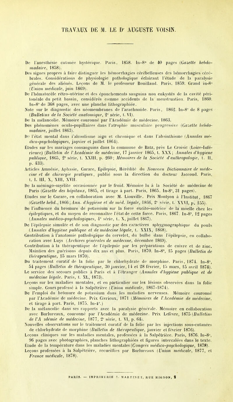 TRAVAUX DE M. LE AUGUSTE VOISIN. Do l'ancstliésio cuUiiiée hystéiiqiKi. l';iiis, 1858. ln-8» île 40 pages (Ga&etle hebdo- madaire, 1858). Des signes propres à l'aire distinguer les liéniorrliagies cérébelleuses des iiémurrliagies céré- brales. Considérations de physiologie pathologique éclairant l'élude de la paralysie générale des aliénés. Leçons de M. le professeur Bouilland. Paris, 1859. Grand in-8 {Union médicale, juin 1869). De l'hémato.cèle rétro-utérine et des épancliemeiits sanguins non enkystés de la cavité péri- tonéale du petit bassin, considérés comme accidents de la menstruation. Paris, 1860. ln-8° de 368 pages, avec une planclie lithographiée. Note sur le diagnostic des néomembranes de l'arachnoïde. Paris, 186^2. ^1-8° de 8 pageâ {Bulletins de la Société anatomique, 2 série, t. VI). De la mélancolie. Mémoire couronné par l'Académie de médecine. 1863. Des pliénomèncs oculo-pupillaires dans l'atrophie musculaire progressive {Gabelle liebdo- niadaire, juillet 1863). 1):^ l'état mental dans l'alcoolisme aigu et chronique et dans l'absinlhisme {Annales mé- dico-psychologiques, janvier et juillet 1864). Études sur les mariages consanguins dans la comnuuic de Batz, près Le Croisic (Loire-Infé- rieure) {Bulletin de l'Académie de médecine, 17 janvier 1865, t. XXX; Amiales d'hijgiene publique, 1865, 2 série, t. XXIll, p. 260; Mémoires de la Société d'anthropologie, t. Il, p. 433). Articles Amnésie, Aphasie, Curare, Épilepsie, Hérédité du Nouveau Dictionnaire de méde- cine et de chirurgie pratiques, publié sous la direction du docteur Jaccoud. Paris, l. I. 111, X, XIII, XVII. De la méningo-myélite occasionnée par le froid. Mémoire lu à la Société de médecine de Paris {Gazette des hôpitaux, 1865, et tirage à part. Paris, 1865. In-8°, 31 pages). Études sur le Curare, en collaboration avec M. Liouville. Prix Montyon à l'Institut, 1867 {Gazette hebd., 1866;/1h)j. d'hijgiene et de niéd. légale, 1866, 2 série, t. XXVI, p. 155). De l'influence du bromui-e de potassium sur la force excito-motrice de la moelle chez les épileptiques, et du moyen de reconnaître l'état de cette force. Paris, 1867. In-8°, 12 pages {Annales médico-psychologiques, l série, t. X, juillet 1867). De l'épilepsie simulée et de son diagnostic par des caractères sphygmographique du pouls (Annales d'hygiène publique et de médecine légale, t. XXIX, 1868). Contribution à l'anatomie pathologique du cervelet, du bulbe dans l'épilepsie, en collabo- ration avec Luys {Archives générales de médecine, décembre 1869). Contribution à la thérapeutique de l'épilepsie par les préparations de cuivre et de zinc. Maintien des guérisons depuis dix ans et plus. Paris, 1870. ln-8°, 15 pages {Bulletin de lliérapeuiique, 15 mars 1870). Du traitement curatif de la folie par le chlorhydrate de morphine. Paris, 1874.. In-8°, 54 pages {Bulletin de thérapeutique, 30 janvier, 14 et 28 février, 15 mars, 15 avril 1874). Le service des secours publics à Paris et à l'étranger {Annales d'hygiène publique et de médecine légale. Paris, t. XL, 1873). Leçons sur les maladies mentales, et en particulier sur les lésions observées dans la folie simple. Cours professé à la Salpêtrière {Union médicale, 1867-1874). De l'emploi du brOinure de potassium dans les maladies nerveuses. Mémoire couronné par l'Académie de médecine. Pi ix Civrieux, 1871 {Mémoires de l'Académie de médecine, et tirage à part. Paris, 1875. ln-4°.) De la mélancoli(! dans ses rapports avec la paralysie générale. Mémoire en collaboration avec Burlureaux, couronne par l'Académie de médecine. Prix Lefèvre, 1875 {Bullet'ms de l'A idémie de médecine, 1877, 2' série, t. VI, p. 64). Nouvelles observations sur le traitement curatif do la folie par les injections sous-cutanécs de chlorhydrate de morphine {Bulletin de thérapeutique, janvier et février 1876). Leçons cliniques sur les maladies mentales, professées à la Salpêtrière. Paris, 1876. In-80, 96 pages avec photographies, planches litbographiées et figures intercalées dans le texte. Étude de la température dans les maladies moniales {Congres médico-psychologique, 1878). Leçons professées à la Salpêtrière, rccueillios par Burlureaux {Union médicale, 1877, et France médicale. 1878). PARIS. — IMPHIiWtlUE ?.. MAHTl.NET, RUE MIGNON, 1