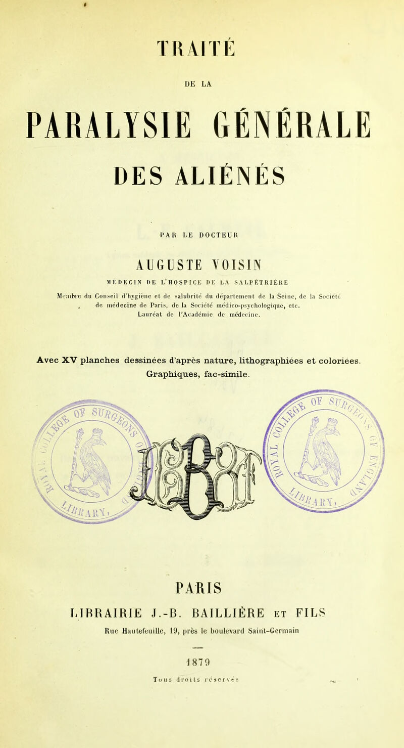 DE LA PARALYSIE GÉNÉRALE DES ALIÉNÉS l'AR LE DOCTEUR ALIGUSTE VOISIN MEDECIN IJE l'hospice DE LA SALPÉTRIÉRE Moiiibic du Conseil d'hygiène et de salubrilé du déparlenient de la Seine, de la Socictt , de médecine de Paris, de la Sociclc médico-iisychologiqiic, etc. Lanrcat de l'Acadcniie de médecine. Avec XV planches dessinées d'après nature, lithographiées et coloriées. Graphiques, fac-similé. PARIS LIBRAIRIE J.-B. BAILLIÈRE et FILS Rue Hautet'euillc, 19, près le boulevard Saint-Germain 1879