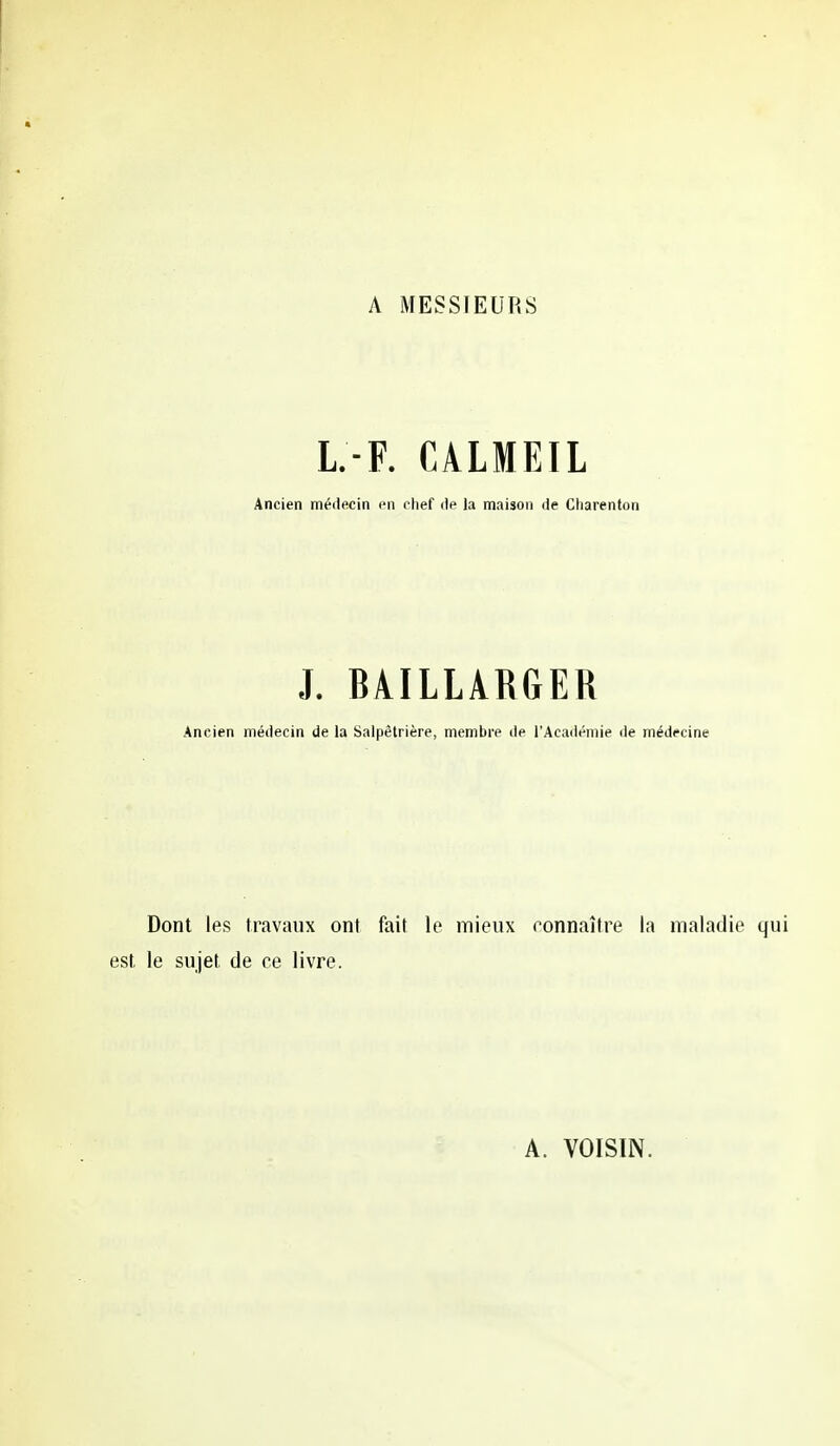 A MESSIEURS L-F. €ALMEIL Ancien médecin en chef de la maison de Ciiarenton .1. BÂILLARGER Ancien médecin de la Salpètrière, membre de l'Académie de médecine Dont les travaux ont fait le mieux connaître la maladie le sujet de ce livre. A. VOISIN.