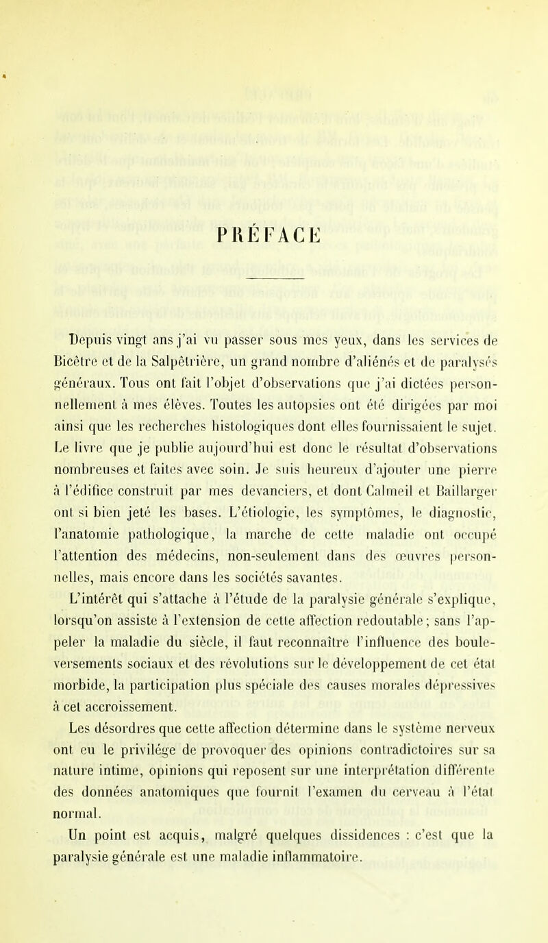 PRÉFACE Depuis vingt ans j'ai vu passer sous mes yeux, dans les services de Bicêtre et de la Salpêlrièrc, un grand nombre d'aliénés et de paralysés généraux. Tous ont fait l'objet d'observations que j'ai dictées person- nellement à mes élèves. Toutes les autopsies ont été dirigées par moi ainsi que les recherches histologiques dont elles fournissaient le sujet. Le livre que je publie aujourd'hui est donc le résultat d'observations nombreuses et faites avec soin. Je suis heureux d'ajouter une pierre à l'édifice construit par mes devanciers, et dont Calmeil et Baillarger ont si bien jeté les bases. L'étiologie, les symptômes, le diagnostic, l'anatomie pathologique, la marche de cette maladie ont occupé l'attention des médecins, non-seulement dans des œuvres person- nelles, mais encore dans les sociétés savantes. L'intérêt qui s'attache à l'étude de la paralysie générale s'explique, lorsqu'on assiste à l'extension de cette affection redoutable ; sans l'ap- peler la maladie du siècle, il faut reconnaître l'influence des boule- versements sociaux et des révolutions sur le développement de cet étal morbide, la participation plus spéciale des causes morales dépressives à cet accroissement. Les désordres que cette affection détermine dans le système nerveux ont eu le privilège de provoquer des opinions contradictoires sur sa nature intime, opinions qui reposent sur une interprétation différente des données anatomiques que fournit l'examen du cerveau à l'état normal. Un point est acquis, malgré quelques dissidences : c'est que la paralysie générale est une maladie inflammatoire.