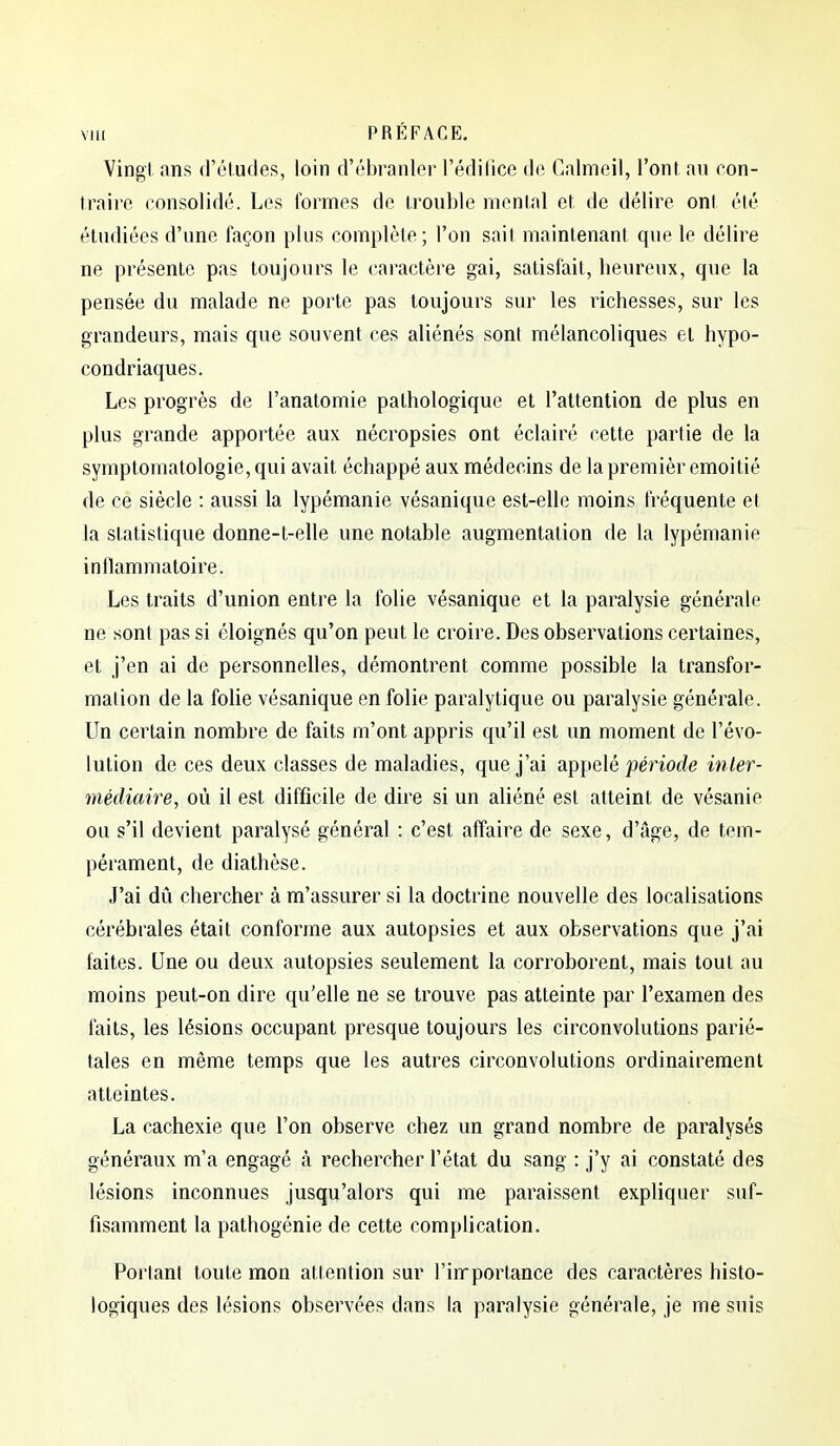 Vingl, ans d'études, loin d'ébranler l'édifice de Calmeil, l'ont au con- traire consolidé. Los formes de trouble mental et de délire ont été étudiées d'une façon plus complète; l'on sait maintenant que le délire ne présente pas toujours le caractère gai, satisfait, heureux, que la pensée du malade ne porte pas toujours sur les richesses, sur les grandeurs, mais que souvent ces aliénés sont mélancoliques et hypo- condriaques. Les progrès de l'anatomie pathologique et l'attention de plus en plus grande apportée aux nécropsies ont éclairé cette partie de la symptomatologie, qui avait échappé aux médecins de la premièr emoitié de ce siècle : aussi la lypémanie vésanique est-elle moins fréquente et la statistique donne-t-elle une notable augmentation de la lypémanie inflammatoire. Les traits d'union entre la folie vésanique et la paralysie générale ne sont pas si éloignés qu'on peut le croire. Des observations certaines, et j'en ai de personnelles, démontrent comme possible la transfor- mation de la foHe vésanique en folie paralytique ou paralysie générale. Un certain nombre de faits m'ont appris qu'il est un moment de l'évo- lution de ces deux classes de maladies, que j'ai appelé période inter- médiaire, où il est difficile de dire si un aliéné est atteint de vésanie ou s'il devient paralysé général : c'est affaire de sexe, d'âge, de tem- pérament, de diathèse. J'ai dû chercher à m'assurer si la doctrine nouvelle des localisations cérébrales était conforme aux autopsies et aux observations que j'ai faites. Une ou deux autopsies seulement la corroborent, mais tout au moins peut-on dire qu'elle ne se trouve pas atteinte par l'examen des laits, les lésions occupant presque toujours les circonvolutions parié- tales en même temps que les autres circonvolutions ordinairement atteintes. La cachexie que l'on observe chez un grand nombre de paralysés généraux m'a engagé à rechercher l'état du sang : j'y ai constaté des lésions inconnues jusqu'alors qui me paraissent expliquer suf- fisamment la pathogénie de cette complication. Portant toute mon attention sur l'inrporlance des caractères histo- logiques des lésions observées dans la paralysie générale, je me suis