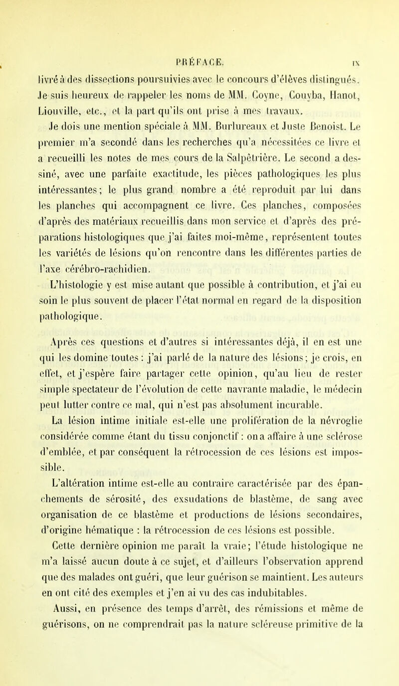 livré <à des dissections poursuivies avec le concours d'élèves disliniiués. •le suis heureux de ra|»peler les noms de MM. Goync, Couyba, Ilanot, Liouville, etc., ol, la part qu'ils ont prise à mes travaux. Je dois une mention spéciale à MM. Burlureaux et Juste Benoist. Le premier m'a secondé dans les recherches qu'a nécessitées ce livre et a recueilli les notes de mes cours de la Salpètrière. Le second a des- siné, avec une parfaite exactitude, les pièces pathologiques les plus intéressantes; le plus grand nombre a été reproduit par lui dans les planches qui accompagnent ce livre. Ces planches, composées d'après des matériaux recueillis dans mon service et d'après des pré- parations histologiques que j'ai faites moi-même, représentent toutes les variétés de lésions qu'on rencontre dans les différentes parties de l'axe cérébro-rachidien. L'histologie y est mise autant que possible à contribution, et j'ai eu soin le plus souvent de placer l'état normal en regard de la disposition pathologique. Après ces questions et d'autres si intéressantes déjà, il en est une qui les domine toutes : j'ai parlé de la nature des lésions; je crois, en effet, et j'espère faire partager cette opinion, qu'au lieu de rester simple spectateur de l'évolution de cette navrante maladie, le médecin peut lutter contre ce mal, qui n'est pas absolument incurable. La lésion intime initiale est-elle une prolifération de la névroglie considérée comme étant du tissu conjonctif : on a affaire à une sclérose d'emblée, et par conséquent la rétrocession de ces lésions est impos- sible. L'altération intime est-elle au contraire caractérisée par des épan- chements de sérosité, des exsudations de blastème, de sang avec organisation de ce blastème et productions de lésions secondaires, d'origine hémalique : la rétrocession de ces lésions est possible. Cette dernière opinion me paraît la vraie; l'étude histologique ne m'a laissé aucun doute à ce sujet, et d'ailleurs l'observation apprend que des malades ont guéri, que leur guérison se maintient. Les auteurs en ont cité des exemples et j'en ai vu des cas indubitables. Aussi, en présence des temps d'arrêt, des rémissions et même de guérisons, on ne comprendrait pas la nalure srléreuse primitive de la