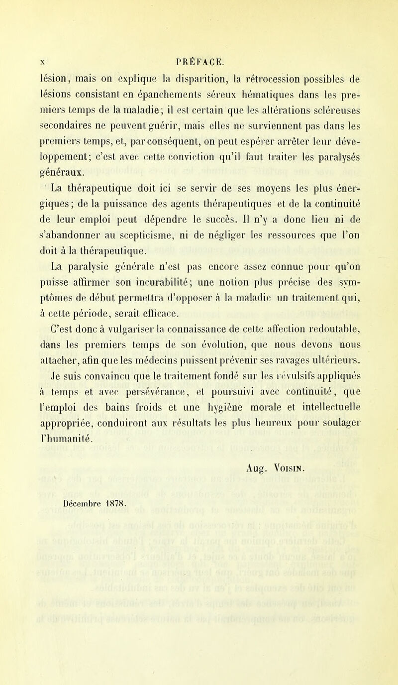 lésion, mais on explique la disparition, la rétrocession possibles de lésions consistant en épanchements séreux hématiques dans les pre- miers temps de la maladie ; il est certain que les altérations scléreuses secondaires ne peuvent guérir, mais elles ne surviennent pas dans les premiers temps, et, par conséquent, on peut espéi er arrêter leur déve- loppement; c'est avec cette conviction qu'il faut traiter les paralysés généraux. La thérapeutique doit ici se servir de ses moyens les plus éner- giques ; de la puissance des agents thérapeutiques et de la continuité de leur emploi peut dépendre le succès. Il n'y a donc lieu ni de s'abandonner au scepticisme, ni de négliger les ressources que l'on doit à la thérapeutique. La paralysie générale n'est pas encore assez connue pour qu'on puisse affirmer son incurabilité; une notion plus pi'écise des sym- ptômes de début permettra d'opposer à la maladie un traitement qui, à cette période, serait efficace. C'est donc à vulgariser la connaissance de cette affection redoutable, dans les premiers temps de son évolution, que nous devons nous attacher, afin que les médecins puissent prévenir ses ravages ultérieurs. .fe suis convaincu que le traitement fondé sur les révulsifs appliqués à temps et avec persévérance, et poursuivi avec continuité, que l'emploi des bains froids et une hygiène morale et intellectuelle appropriée, conduiront aux résultats les plus heureux pour soulager l'humanité. Aug. Voisin. Décembre 1878.