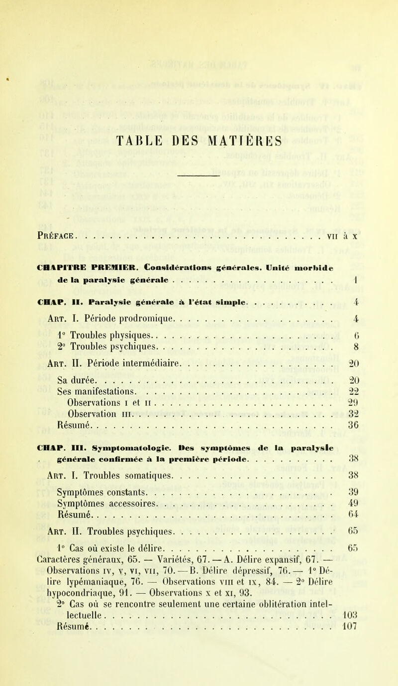 TABLE DES MATIÈRES Préface vu à x CBAPITRE PRGiniER. Considérations générales. Unité morhide de la paralysie générale 1 CHA.P. II. Paralysie générale à l'état simple 4 Art. I. Période prodromique 4 1° Troubles physiques G 2° Troubles psychiques 8 Art. il Période intermédiaire 20 Sa durée 20 Ses manifestations 22 Observations i et ii 29 Observation m 32 Résumé 36 CHAP. m. Syniptoniatologie. Iles symptômes de la paralysie , générale conGrmée A la première période 38 Art. I. Troubles somatiques 38 Symptômes constants 39 Symptômes accessoires 49 Résumé 64 Art. II. Troubles psychiques 65 1 Cas où existe le délire 65 Caractères généraux, 65. — Variétés, 67.—A. Délire expansif, 67. — Observations iv, v, vi, vu, 70. — B. Délire dépressil, 76.— 1° Dé- lire lypérnaniaque, 76. — Observations vrii et ix, 84. — 2° Délire hypocondriaque, 91. — Observations x et xi, 93. 2 Cas où se rencontre seulement une certaine oblitération intel- lectuelle 103 Résumé 107