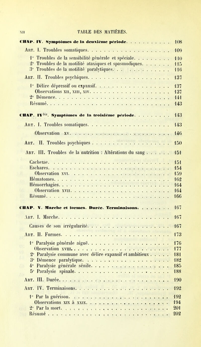 €HAp. IV. Symptômes de la deuxième période 108 Art. I. Troubles somatiques 109 1° Troubles de la sensibilité générale et spéciale 110 Troubles de la motilité ataxiques et spasmodiques 115 3 Troubles de la motilité paralytiques. 116 Art. II. Troubles psychiques 137 1° Délire dépressif ou expansif. . 137 Observations xii, xiii, xiv 137 2 Démence 141 Résumé 143 CHAP. IVSymptômes de la troisième période 143 Art. I. Troubles somatiques 143 Observation xv 146 Art. II. Troubles psychiques 150 Art. III. Troubles de la nutrition : Altérations du sang 151 Caclipxie 151 Eschares 154 Observation xvi 159 Hématomes 162 Hémorrhagies 164 Observation xvii 164 Résumé 166 CHAP. \. Marche et formes. Durée. Terminaisons 167 Art. I. Marche 467 Causes de son irrégularité 167 Art. II. Formes 473 1 Paralysie générale aiguë 176 Observation xviii 177 2° Paralysie commune avec délire expansif et ambitieux 181 3° Démence paralytique 182 A Paralysie générale sénile 185 5 Paralysie spinale 188 Art. III. Durée 190 Art. IV. Terminaisons 492 4 Par la guérison 492 Observations xix à xxix 494 2» Par la mort 201 Résumé 202