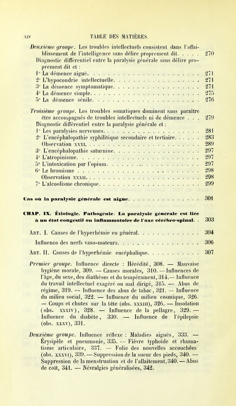 Deuxième groupe. Les troubles intellectuels consistent dans l'affai- blissement de l'intelligence sans délire proprement dit 470 Diagnostic différentiel entre la paralysie générale sans délire pro- prement dit et : J La démence aiguë !27i 1 L'hypocondrie intellectuelle !271 3' La démence symptomatique 271 La démence simple 275 5 La démence sénile 276 Troisième groupe. Les troubles somatiques dominent sans paraître être accompagnés de troubles intellectuels ni de démence . . . 279 Diagnostic différentiel entre la paralysie générale et : I  Les paralysies nerveuses 281 2° L'encéphalopathie syphilitique secondaire et tertiaire 283 Observation xxxi 289 3° L'encéphalopathie saturnine . 297 4 L'alropinisme 297 5 L'intoxication par l'opium 297 6° Le bromisme 298 Observation xxxii 298 7 L'alcoolisme chronique 299 (Jas où la paralysie générale est aigne . 301 CHAP. IX. Etiologie. Patliogénie. La paralysie générale est liée à un état congestii ou inflammatoire de l'axe eérébro-spiual. . 303 Art. L Causes de l'hyperhémie en général 304 Influence des nerfs vaso-moteurs 306 Art. il Causes de l'hyperhémie encéphalique. . 307 Premier groupe. Influence directe : Hérédité, 308. — Mauvaise hygiène morale, 309. — Causes morales, 310. — Influences de l'âge, du sexe, des diathèses et du tempérament, 314.— Influence du travail intellectuel exagéré ou mal dirigé, 315. — Abus de régime, 319. — Influence des abus de tabac, 321. — Influence du milieu social, 322. — Influence du milieu cosmique, 326. — Coups et chutes sur la tête (obs. xxxiii), 326. — Insolation (obs. xxxiv), 328. — Influence de la pellagre, 329.— Influence du diabète, 330. — Influence de l'épilepsie (obs. xxxv), 331. Deuxième groupe. Influence réflexe : Maladies aiguës, 333. — Erysipèle et pneumonie, 335. — Fièvre typhoïde et rhuma- tisme articulaire, 337. — Folie des nouvelles accouchées (obs. xxxvi), 339. — Suppression de la sueur des pieds, 340. — Suppression de la menstruation et de l'allaitement, 340. — Abus de coït, 341. — Névralgies généralisées, 342.