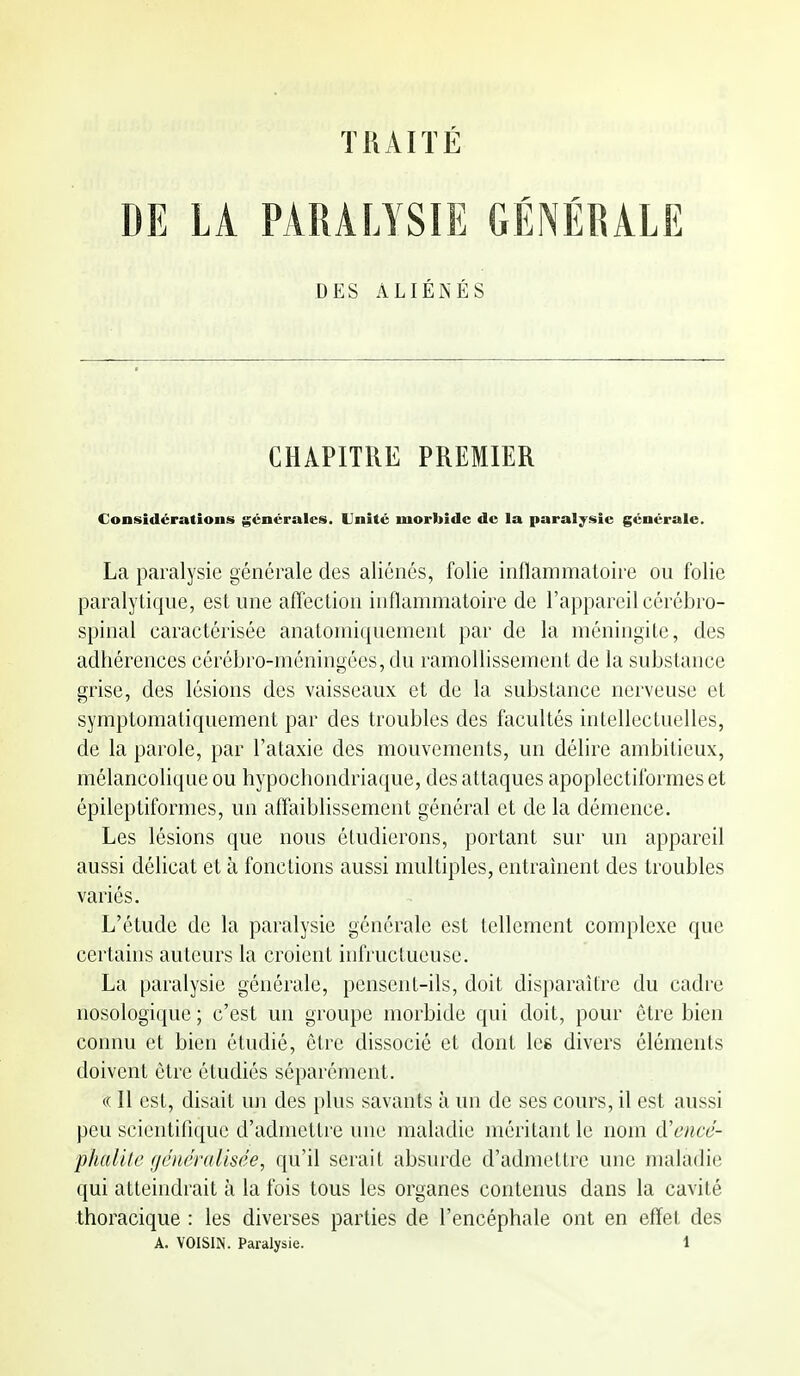 TRAITÉ DE LA PARALYSIE GÉNÉRALE DES ALIÉNÉS CHAPITRE PREMIER Considérations générales. Unité morliidc de la paralysie générale. La paralysie générale des aliénés, folie inflammatoire ou folie paralytique, est une affection inflammatoire de l'appareil cérébro- spinal caractérisée anatoiniquement par de la méningite, des adhérences cérébro-méningées, du ramollissement de la substance grise, des lésions des vaisseaux et de la substance nerveuse et symptomatiquement par des troubles des facultés intellectuelles, de la parole, par l'ataxie des mouvements, un délire ambitieux, mélancolique ou hypochondriaque, des attaques apoplectiformes et épileptiformes, un affaiblissement général et de la démence. Les lésions que nous étudierons, portant sur un appareil aussi délicat et à fonctions aussi multiples, entraînent des troubles variés. L'étude de la paralysie générale est tellement complexe que certains auteurs la croient infructueuse. La paralysie générale, pensent-ils, doit disparaître du cadre nosologique ; c'est un groupe morbide qui doit, pour être bien connu et bien étudié, être dissocié et dont les divers éléments doivent être étudiés séparément. c( Il est, disait un des plus savants à un de ses cours, il est aussi peu scientiflque d'admettre une maladie méritant le nom d'encé- phalite généralisée, qu'il serait absurde d'admettre une maladie qui atteindrait à la fois tous les organes contenus dans la cavité thoracique : les diverses parties de l'encéphale ont en effet des