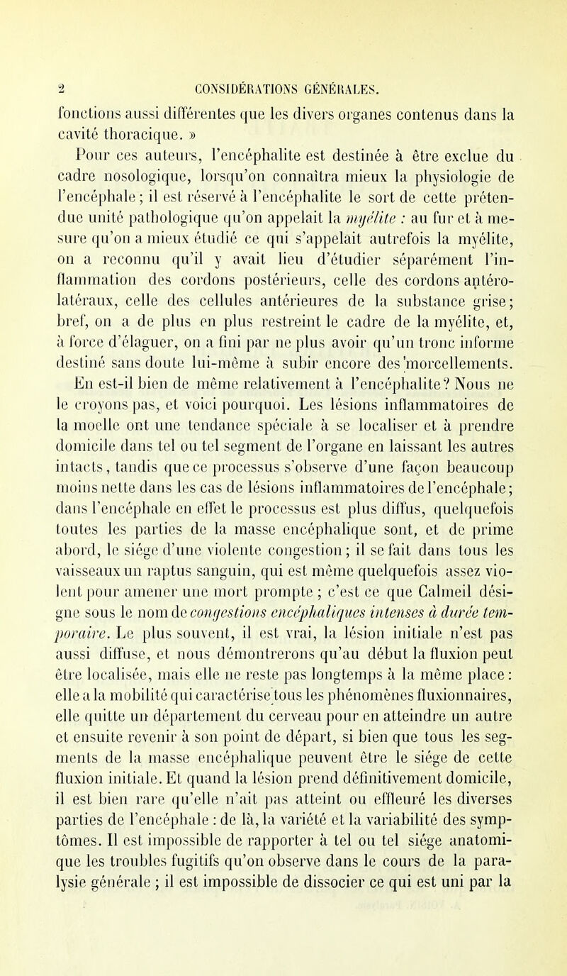 fonctions aussi différentes que les divers organes contenus dans la cavité thoracique. » Pour ces auteurs, l'encéphalite est destinée à être exclue du cadre nosologique, lorsqu'on connaîtra mieux la physiologie de l'encéphale ; il est réservé à l'encéphalite le sort de cette préten- due unité pathologique qu'on appelait la myêlUc : au fur et à me- sure qu'on a mieux étudié ce qui s'appelait autrefois la myélite, on a reconnu qu'il y avait lieu d'étudier séparément l'in- flammation des cordons postérieurs, celle des cordons antéro- latéraux, celle des cellules antérieures de la substance grise; bref, on a de plus en plus restreint le cadre de la myélite, et, à force d'élaguer, on a fini par ne plus avoir qu'un tronc informe destiné sans doute lui-même à subir encore des'morcellements. En est-il bien de même relativement à l'encéphalite? Nous ne le croyons pas, et voici pourquoi. Les lésions inflammatoires de la moelle ont une tendance spéciale à se localiser et à prendre domicile dans tel ou tel segment de l'organe en laissant les autres intacts, tandis que ce processus s'observe d'une façon beaucoup moins nette dans les cas de lésions inflammatoires de l'encéphale; dans l'encéphale en eflet le processus est plus diffus, quelquefois toutes les parties de la masse encéphalique sont, et de prime abord, le siège d'une violente congestion; il se fait dans tous les vaisseaux un raptus sanguin, qui est môme quelquefois assez vio- lent pour amener une mort prompte ; c'est ce que Calmeil dési- gne sous le nom de coHijcstioiis encéphaliques intenses à durée tem- poraire. Le plus souvent, il est vrai, la lésion initiale n'est pas aussi diffuse, et nous démontrerons qu'au début la fluxion peut être localisée, mais elle ne reste pas longtemps à la môme place: elle a la mobilité qui caractérise tous les phénomènes fluxionnaires, elle quitte un département du cerveau pour en atteindre un autre et ensuite revenir à son point de départ, si bien que tous les seg- ments de la masse encéphalique peuvent être le siège de cette fluxion initiale. Et quand la lésion prend définitivement domicile, il est bien rare qu'elle n'ait pas atteint ou effleuré les diverses parties de l'encéphale : de là, la variété et la variabilité des symp- tômes. Il est impossible de rapporter à tel ou tel siège anatomi- que les troubles fugitifs qu'on observe dans le cours de la para- lysie générale ; il est impossible de dissocier ce qui est uni par la