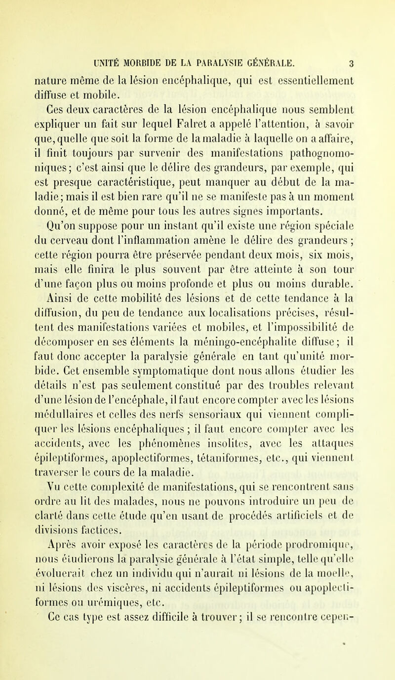 nature même de la lésion encéphalique, qui est essentiellement diffuse et mobile. Ces deux caractères de la lésion encéphalique nous semblent expliquer un fait sur lequel Falret a appelé l'attention, à savoir que, quelle que soit la forme de la maladie à laquelle on aafflùre, il finit toujours par survenir des manifestations pathognomo- niques; c'est ainsi que le délire des grandeurs, par exemple, qui est presque caractéristique, peut manquer au début de la ma- ladie; mais il est bien rare qu'il ne se manifeste pas à un moment donné, et de même pour tous les autres signes importants. Qu'on suppose pour un instant qu'il existe une région spéciale du cerveau dont l'inflammation amène le délire des grandeurs ; cette région pourra être préservée pendant deux mois, six mois, mais elle finira le plus souvent par être atteinte à son tour d'une façon plus ou moins profonde et plus ou moins durable. Ainsi de cette mobilité des lésions et de cette tendance à la difl'usion, du peu de tendance aux localisations précises, résul- tent des manifestations variées et mobiles, et l'impossibilité de décomposer en ses éléments la méningo-encéphalite dilfuse; il faut donc accepter la paralysie générale en tant qu'unité mor- bide. Cet ensemble symptomatique dont nous allons étudier les détails n'est pas seulement constitué par des troubles relevant d'une lésion de l'encéphale, il faut encore compter avec les lésions médullaires et celles des nerfs sensoriaux qui viennent compli- quer les lésions encéphaliques ; il faut encore compter avec les accidents, avec les phénomènes insolites, avec les attaques épileptiformes, apoplectiformes, tétaniformes, etc., qui viennent traverser le cours de la maladie. Vu cette complexité de manifestations, qui se rencontrent sans ordre au lit des malades, nous ne pouvons introduire un peu de clarté dans cette étude qu'en usant de procédés artificiels et de divisions factices. Aj)rès avoir exposé les caractères de la période prodromique, nous éludierons la paralysie générale à l'état sinqjle, telle qu'elle évoluerait chez un individu qui n'aurait ni lésions de la moell'\ ni lésions des viscères, ni accidents épileptiformes ou apoplecli- formes ou urémiques, etc. Ce cas type est assez difficile à trouver; il se rencontre cepei;-