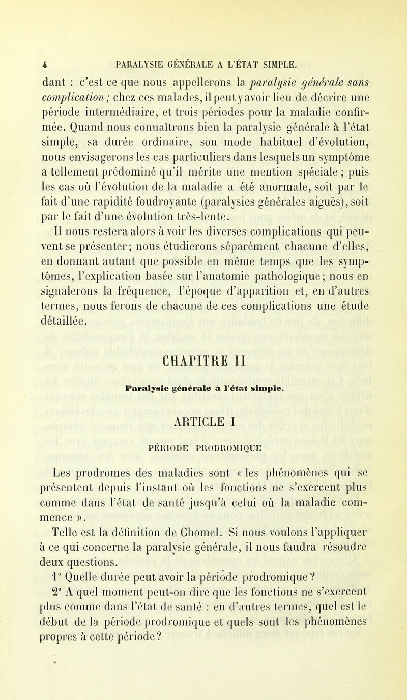 dant : c'est ce que nous appellerons la paralysie générale sans complication; chez ces malades, il peut y avoir lieu de décrire une période intermédiaire, et trois périodes pour la maladie confir- mée. Quand nous connaîtrons bien la paralysie générale à l'état simple, sa durée ordinaire, son mode habituel d'évolution, nous envisagerons les cas particuliers dans lesquels un symptôme a tellement prédominé qu'il mérite une mention spéciale; puis les cas où l'évolution de la maladie a été anormale, soit par le fait d'une rapidité foudroyante (paralysies générales aiguës), soit par le fait d'une évolution très-lente. Il nous restera alors à voir les diverses complications qui peu- vent se présenter; nous étudierons séparément chacune d'elles, en donnant autant que possible en même temps que les symp- tômes, l'explication basée sur l'anatomie pathologique; nous en signalerons la fréquence, l'époque d'appariLion et;, en d'autres termes, nous ferons de chacune de ces complications une étude détaillée. CHAPITRE II Paralysie générale à l'état simple. ARTICLE I PÉRIODE PRODROMIQUE Les prodromes des maladies sont « les phénomènes qui se présentent depuis l'instant où les fonctions ne s'exercent plus comme dans l'état de santé jusqu'à celui où la maladie com- mence ». Telle est la définition de Ghomel. Si nous voulons l'appliquer à ce qui concerne la paralysie générale, il nous faudra résoudre deux questions. 4° Quelle durée peut avoir la période prodromique? 2° A quel moment peut-on dire que les fonctions ne s'exercent plus comme dans l'état de santé : en d'autres termes, quel est le début de la période prodromique et quels sont les phénomènes propres à cette période ?