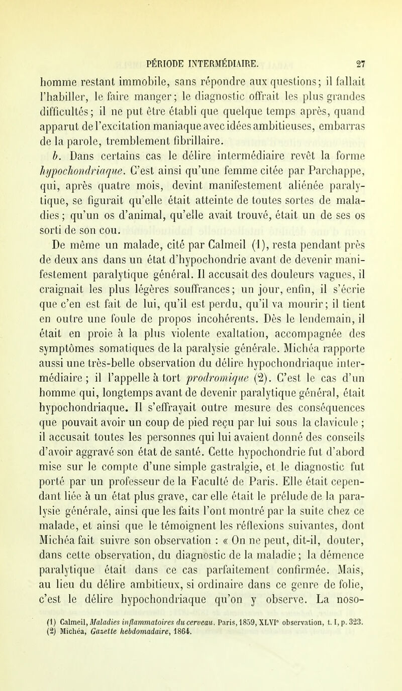 homme restant immobile, sans répondre aux questions; il fallait l'habiller, le foire manger ; le diagnostic offrait les plus grandes difficultés; il ne put être établi que quelque temps après, quand apparut de l'excitation maniaque avec idées ambitieuses, embarras de la parole, tremblement fibrillaire. h. Dans certains cas le délire intermédiaire revêt la forme hypocliondriaque. C'est ainsi qu'une femme citée par Parchappe, qui, après quatre mois, devint manifestement aliénée paraly- tique, se figurait qu'elle était atteinte de toutes sortes de mala- dies ; qu'un os d'animal, qu'elle avait trouvé, était un de ses os sorti de son cou. De même un malade, cité par Calmeil (1), resta pendant près de deux ans dans un état d'hypochondrie avant de devenir mani- festement paralytique général. Il accusait des douleurs vagues, il craignait les plus légères souffrances ; un jour, enfin, il s'écrie que c'en est fait de lui, qu'il est perdu, qu'il va mourir; il tient en outre une foule de propos incohérents. Dès le lendemain, il était en proie à la plus violente exaltation, accompagnée des symptômes somatiques de la paralysie générale. Michéa rapporte aussi une très-belle observation du délire hypochondriaque inter- médiaire ; il l'appelle à tort prodromique (2). C'est le cas d'un homme qui, longtemps avant de devenir paralytique général, était hypochondriaque. Il s'effrayait outre mesure des conséquences que pouvait avoir un coup de pied reçu par lui sous la clavicule ; il accusait toutes les personnes qui lui avaient donné des conseils d'avoir aggravé son état de santé. Cette hypochondrie fut d'abord mise sur le compte d'une simple gastralgie, et le diagnostic fut porté par un professeur de la Faculté de Paris. Elle était cepen- dant liée à un état plus grave, car elle était le prélude de la para- lysie générale, ainsi que les faits l'ont montré par la suite chez ce malade, et ainsi que le témoignent les réflexions suivantes, dont Michéa fait suivre son observation : « On ne peut, dit-il, douter, dans cette observation, du diagnostic de la maladie; la démence paralytique était dans ce cas parfaitement confirmée. xMais, au lieu du délire ambitieux, si ordinaire dans ce genre de folie, c'est le déhre hypochondriaque qu'on y observe. La noso- (1) Ç^lm&A, Maladies inflammatoires du cerveau. Paris, 1859, XLYI° observation, 1.1, p. 323. (2) Michéa, Gazette hebdomadaire, 1864.