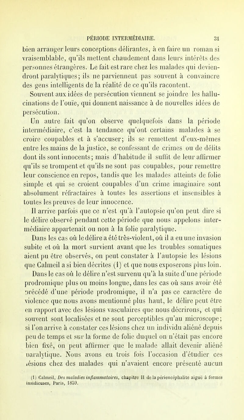bien arranger leurs conceptions délirantes, k en faire un roman si vraisemblable, qu'ils mettent chaudement dans leurs intérêts des personnes étrangères. Le lait est rare chez les malades qui devien- dront paralytiques; ils ne parviennent pas souvent à convaincre des gens intelligents de la réaUté de ce qu'ils racontent. Souvent aux idées de persécution viennent se joindre les hallu- cinations de l'ouïe, qui donnent naissance à de nouvelles idées de persécution. Un autre fait qu'on observe quelquefois dans la période intermédiaire, c'est la tendance qu'ont certains malades à se croire coupables et à s'accuser; ils se remettent d'eux-mêmes entre les mains de la justice, se confessant de crimes ou de délits dont ils sont innocents ; mais d'habitude il suffit de leur affirmer qu'ils se trompent et qu'ils ne sont pas coupables, pour remettre leur conscience en repos, tandis que les malades atteints de folie simple et qui se croient coupables d'un crime imaginaire sont absolument réfractaires à toutes les assertions et insensibles à toutes les preuves de leur innocence. Il arrive parfois que ce n'est qu'à l'autopsie qu'on peut dire si le délire observé pendant cette période que nous appelons inter- médiaire appartenait ou non à la folie paralytique. Dans les cas où le délire a été très-violent, où il a eu une invasion subite et où la mort survient avant que les troubles somatiques aient pu être observés, on peut constater à l'autopsie les lésions que Calmeil a si bien décrites (1) et que nous exposerons pius loin. Dans le cas où le délire n'est survenu qu'à la suite d'une période prodromique plus ou moins longue, dans les cas où sans avoir été précédé d'une période prodromique, il n'a pas ce caractère de violence que nous avons mentionné plus haut, le délire peut être en rapport avec des lésions vasculaires que nous décrirons, et qui souvent sont localisées et ne sont perceptibles qu'au microscope; si l'on arrive à constater ces lésions chez un individu aliéné depuis peu de temps et sur la forme de folie duquel on n'était pas encore bien fixé, on peut affirmer que le malade allait devenir aliéné uaralytique. Nous avons eu trois fois l'occasion d'étudier ces lésions chez des malades qui n'avaient encore présenté aucun (1) Calmeil, Des maladies inflammatoires, chapitre II de la périencéphalite aiguë à formes insidieuses, Paris, 1859.