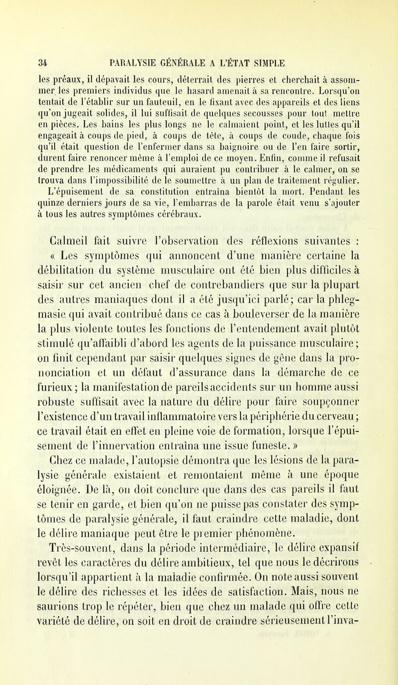 les préaux, il dépavait les cours, déterrait des pierres et cherchait à assom- mer, les premiei's individus que le hasard amenait à sa l'encontre. Lorsqu'on tentait de l'établir sur un fauteuil, en le fixant avec des appareils et des liens qu'on jugeait solides, il lui suffisait de quelques secousses pour tout mettre en pièces. Les bains les plus longs ne le calmaient point, et les luttes qu'il engageait à coups de pied, à coups de tête, à coups de coude, chaque fois qu'il était question de l'enfermer dans sa baignoire ou de l'en faire sortir, durent faire renoncer même à l'emploi de ce moyen. Enfin, comme il refusait de prendre les médicaments qui auraient pu contribuer à le calmer, on se trouva dans l'impossibilité de le soumettre à un plan de traitement régulier. L'épuisement de sa constitution entraîna bientôt la mort. Pendant les quinze derniers jours de sa vie, l'embarras de la parole était venu s'ajouter à tous les autres symptômes cérébraux. Calmeil fait suivre l'observation des réflexions suivantes : « Les symptômes qui annoncent d'une manière certaine la débilitation du système musculaii^e ont été bien plus difficiles à saisir sur cet ancien chef de contrebandiers que sur la plupart des autres maniaques dont il a été jusqu'ici parlé; car la phleg- masie qui avait contribué dans ce cas à bouleverser de la manière la plus violente toutes les fonctions de l'entendement avait plutôt stimulé qu'affaibli d'abord les agents de la puissance musculaire ; on finit cependant par saisir quelques signes de gène dans la pro- nonciation et un défaut d'assurance dans la démarche de ce furieux ; la manifestation de pareils accidents sur un homme aussi robuste suffisait avec la nature du délire pour faire soupçonner l'existence d'un travail inflammatoire vers la périphérie du cerveau ; ce travail était en effet en pleine voie de formation, lorsque l'épui- sement de l'innervation entraîna une issue funeste. » Chez ce malade, l'autopsie démontra que les lésions de la para- lysie générale existaient et remontaient même à une époque éloignée. De là, on doit conclure que dans des cas pareils il faut se tenir en garde, et bien qu'on ne puisse pas constater des symp- tômes de paralysie générale, il faut craindre cette maladie, dont le délire maniaque peut être le premier phénomène. Très-souvent, dans la période intermédiaire, le délire expansif revêt les caractères du délire ambitieux, tel que nous le décrirons lorsqu'il appartient à la maladie confirmée. On note aussi souvent le délire des richesses et les idées de satisfaction. Mais, nous ne saurions trop le répéter, bien que chez un malade qui offre cette variété de délire, on soit en droit de craindre sérieusement l'inva-