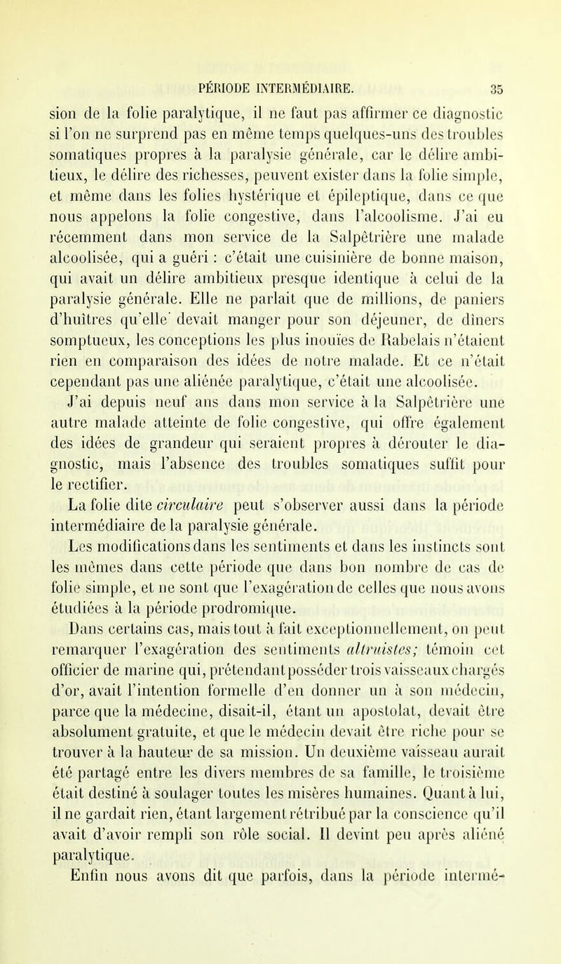 sion de la folie paralytique, il ne faut pas affirmer ce diagnostic si l'on ne surprend pas en même temps quelques-uns des troubles somatiques propres à la paralysie générale, car le délire ambi- tieux, le délire des richesses, peuvent exister dans la folie simple, et même dans les folies hystérique et épileptique, dans ce que nous appelons la folie congestive, dans l'alcoolisme. J'ai eu récemment dans mon service de la Salpêtrière une malade alcoolisée, qui a guéri : c'était une cuisinière de bonne maison, qui avait un délire ambitieux presque identique à celui de la paralysie générale. Elle ne parlait que de millions, de paniers d'huîtres qu'elle' devait manger pour son déjeuner, de dîners somptueux, les conceptions les plus inouïes de Rabelais n'étaient rien en comparaison des idées de notre malade. Et ce n'était cependant pas une aliénée paralytique, c'était une alcoolisée. J'ai depuis neuf ans dans mon service à la Salpêtrière une autre malade atteinte de folie congestive, qui offre également des idées de grandeur qui seraient propres à dérouter le dia- gnostic, mais l'absence des troubles somatiques suffit pour le rectifier. La folie dite circulaire peut s'observer aussi dans la période intermédiaire de la paralysie générale. Les modifications dans les sentiments et dans les instincts sont les mêmes dans cette période que dans bon nombre de cas de folie simple, et ne sont que l'exagération de celles que nous avons étudiées à la période prodromicpie. Dans certains cas, mais tout à fait exceptionnellement, on peut remarquer l'exagération des sentiments altruistes; témoin cet officier de marine qui, prétendantposséder trois vaisseaux chargés d'or, avait l'intention formelle d'en donner un à son médecin, parce que la médecine, disait-il, étant un apostolat, devait être absolument gratuite, et que le médecin devait être riche pour se trouver à la hauteur de sa mission. Un deuxième vaisseau aurait été partagé entre les divers mend:)res de sa famille, le troisième était destiné à soulager toutes les misères humaines. Quanta lui, il ne gardait rien, étant largement rétribué par la conscience qu'il avait d'avoir rempli son rôle social. Il devint peu après aliéné paralytique. Enfin nous avons dit que parfois, dans la i)ériode intermé-