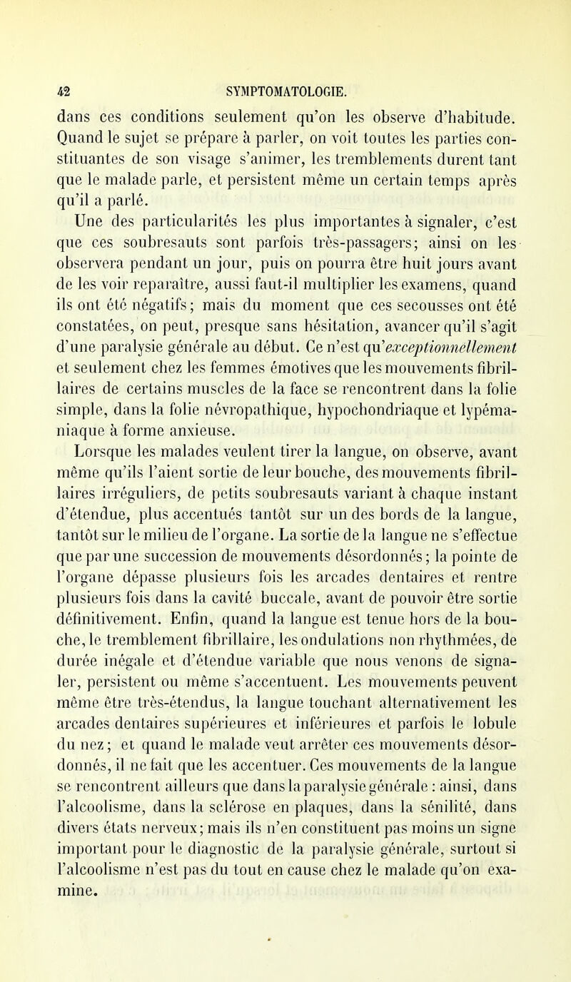 dans ces conditions seulement qu'on les observe d'habitude. Quand le sujet se prépare à parler, on voit toutes les parties con- stituantes de son visage s'animer, les tremblements durent tant que le malade parle, et persistent même un certain temps après qu'il a parlé. Une des particularités les plus importantes à signaler, c'est que ces soubresauts sont parfois très-passagers; ainsi on les observera pendant un jour, puis on pourra être huit jours avant de les voir reparaître, aussi faut-il multiplier les examens, quand ils ont été négatifs ; mais du moment que ces secousses ont été constatées, on peut, presque sans hésitation, avancer qu'il s'agit d'une paralysie générale au début. Ce n'est qyx exceptionnellement et seulement chez les femmes émotives que les mouvements fibril- laires de certains muscles de la face se rencontrent dans la folie simple, dans la folie névropathique, hypochondriaque et lypéma- niaque à forme anxieuse. Lorsque les malades veulent tirer la langue, on observe, avant même qu'ils l'aient sortie de leur bouche, des mouvements fibril- laires irréguliers, de petits soubresauts variant à chaque instant d'étendue, plus accentués tantôt sur un des bords de la langue, tantôt sur le milieu de l'organe. La sortie de la langue ne s'effectue que par une succession de mouvements désordonnés; la pointe de l'organe dépasse plusieurs fois les arcades dentaires et rentre plusieurs fois dans la cavité buccale, avant de pouvoir être sortie définitivement. Enfin, quand la langue est tenue hors de la bou- che, le tremblement fibrillaire, les ondulations non rhythmées, de durée inégale et d'étendue variable que nous venons de signa- ler, persistent ou même s'accentuent. Les mouvements peuvent même être très-étendus, la langue touchant alternativement les arcades dentaires supérieures et inférieures et parfois le lobule du nez ; et quand le malade veut arrêter ces mouvements désor- donnés, il ne fait que les accentuer. Ces mouvements de la langue se rencontrent ailleurs que dans la paralysie générale : ainsi, dans l'alcoolisme, dans la sclérose en plaques, dans la sénilité, dans divers états nerveux; mais ils n'en constituent pas moins un signe important pour le diagnostic de la paralysie générale, surtout si l'alcoolisme n'est pas du tout en cause chez le malade qu'on exa- mine.