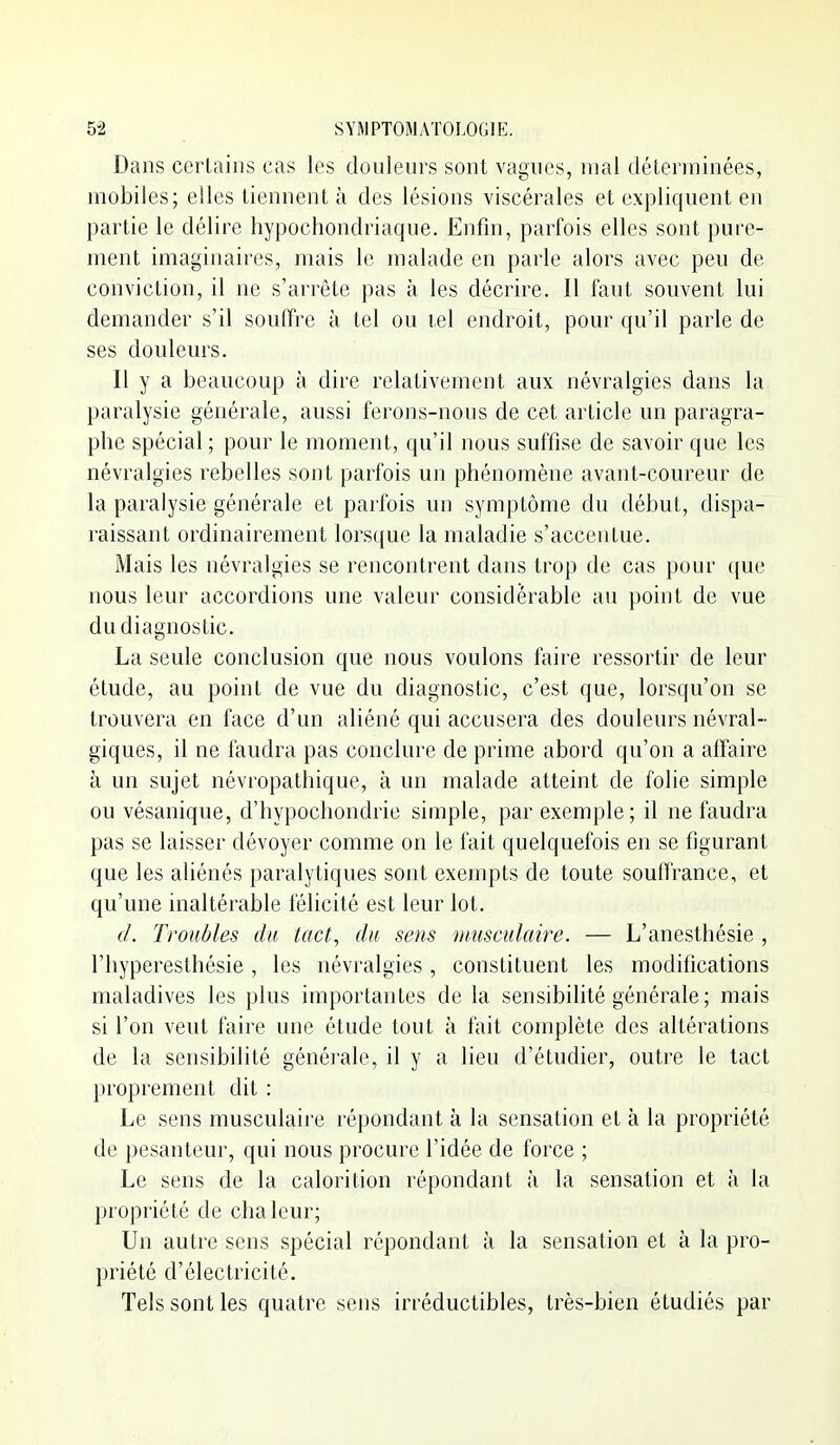 Dans certains cas les douleurs sont vagues, mal déterminées, mobiles; elles tiennent à des lésions viscérales et expliquent en partie le délire hypochondriaque. Enfin, parfois elles sont pure- ment imaginaires, mais le malade en parle alors avec peu de conviction, il ne s'arrête pas à les décrire. Il faut souvent lui demander s'il souflfre à tel ou tel endroit, pour qu'il parle de ses douleurs. Il y a beaucoup à dire relativement aux névralgies dans la paralysie générale, aussi ferons-nous de cet article un paragra- phe spécial ; pour le moment, qu'il nous suffise de savoir que les névralgies rebelles sont parfois un phénomène avant-coureur de la paralysie générale et parfois un symptôme du début, dispa- raissant ordinairement lorsque la maladie s'accentue. Mais les névralgies se rencontrent dans trop de cas pour que nous leur accordions une valeur considérable au point de vue du diagnostic. La seule conclusion que nous voulons faire ressortir de leur étude, au point de vue du diagnostic, c'est que, lorsqu'on se trouvera en face d'un aliéné qui accusera des douleurs névral- giques, il ne faudra pas conclure de prime abord qu'on a affaire à un sujet névropathique, à un malade atteint de folie simple ou vésanique, d'hypochondrie simple, par exemple; il ne faudra pas se laisser dévoyer comme on le fait quelquefois en se figurant que les aliénés paralytiques sont exempts de toute soulfrance, et qu'une inaltérable félicité est leur lot. d. Troubles du tact, du sens musculaire. — L'anesthésie , l'hyperesthésie , les névralgies, constituent les modifications maladives les plus importantes de la sensibilité générale ; mais si l'on veut faire une étude tout à fait complète des altérations de la sensibilité générale, il y a lieu d'étudier, outre le tact proprement dit : Le sens musculaire répondant à la sensation et à la propriété de pesanteur, qui nous procure l'idée de force ; Le sens de la calorition répondant à la sensation et à la propriété de chaleur; Un autre sens spécial répondant à la sensation et à la pro- priété d'électricité. Tels sont les quatre sens irréductibles, très-bien étudiés par